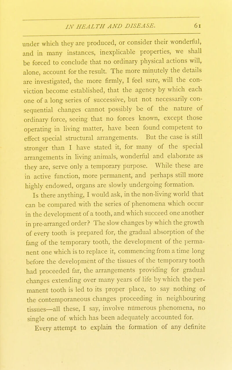 under which they are produced, or consider their wonderful, and in many instances, inexplicable properties, we shall be forced to conclude that no ordinary physical actions will, alone, account for the result. The more minutely the details are investigated, the more firmly, I feel sure, will the con- viction become established, that the agency by which each one of a long series of successive, but not necessarily con- sequential changes cannot possibly be of the nature of ordinary force, seeing that no forces kno\ra, except those operating in living matter, have been found competent to effect special structural an-angements. But the case is still stronger than I have stated it, for many of the special arrangements in living animals, wonderful and elaborate as they are, serve only a temporary purpose. While these are in active function, more permanent, and perhaps still more highly endowed, organs are slowly undergoing formation. Is there anything, I ^vould ask, in the non-living world that can be compared with the series of phenomena which occur in the development of a tooth, and which succeed one another in pre-arranged order? Tlie slow changes by which the growth of every tooth is prepared for, the gradual absorption of the fang of the temporary tooth, the development of the jierma- nent one which is to replace it, commencing from a time long before the development of the tissues of the temporary tooth had proceeded far, the arrangements providing for gradual changes extending over many years of life by which the per- manent tooth is led to its proper place, to say nothing of the contemporaneous changes proceeding in neighbouring tissues—all these, I say, involve numerous phenomena, no single one of which has been adequately accounted for. Every attempt to explain the formation of any definite