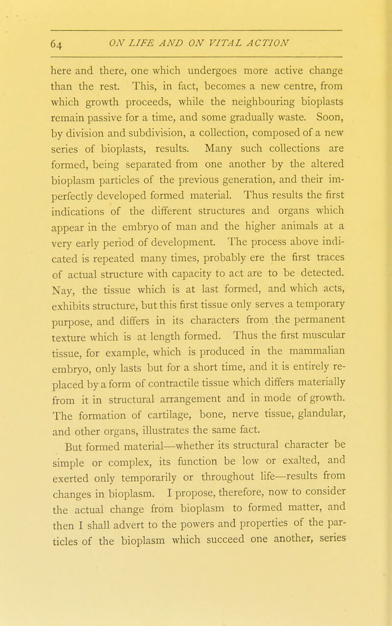 here and there, one which undergoes more active change than the rest. This, in fact, becomes a new centre, from which growth proceeds, while the neighbouring bioplasts remain passive for a time, and some gradually waste. Soon, by division and subdivision, a collection, composed of a new series of bioplasts, results. Many such collections are formed, being separated from one another by the altered bioplasm particles of the previous generation, and their im- perfectly developed formed material. Thus results the first indications of the different structures and organs which appear in the embryo of man and the higher animals at a very early period of development. The process above indi- cated is repeated many times, probably ere the first traces of actual structure with capacity to act are to be detected. Nay, the tissue which is at last formed, and which acts, exhibits structure, but this first tissue only serves a temporary purpose, and differs in its characters firom .the permanent texture which is at length fonned. Thus the first muscular tissue, for example, which is produced in the mammalian embryo, only lasts but for a short time, and it is entirely re- placed by a form of contractile tissue which differs materially from it in structural anrangement and in mode of growth. The formation of cartilage, bone, nerve tissue, glandular, and other organs, illustrates the same fact. But formed material—whether its structural character be simple or complex, its function be low or exalted, and exerted only temporarily or throughout life—results from changes in bioplasm. I propose, therefore, now to consider the actual change from bioplasm to formed matter, and then I shall advert to the powers and properties of the par- ticles of the bioplasm which succeed one another, series