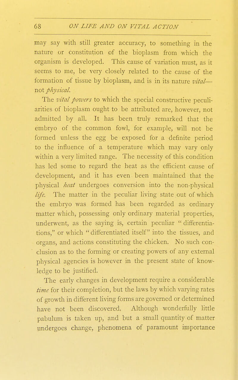 may say with still greater accuracy, to something in the nature or constitution of the bioplasm from which tlie organism is developed. This cause of variation must, as it seems to me, be very closely related to the cause of the formation of tissue by bioplasm, and is in its nature vital— not physical. The vHal powers to which the special constructive peculi- arities of bioplasm ought to be attributed are, however, not admitted by all. It has been truly remarked that the embryo of the common fowl, for example, will not be formed unless the egg be exposed for a definite period to the influence of a temperature which may vary only within a very limited range. The necessity of this condition has led some to regard the heat as the efficient cause of development, and it has even been maintained that the physical heat undergoes conversion into the non-physical life. The matter in the peculiar living state out of which the embryo was formed has been regarded as ordinarj' matter which, possessing only ordinary material properties, underwent, as the saying is, certain peculiar  differentia- tions, or which  differentiated itself into the tissues, and organs, and actions constituting the chicken. No such con- clusion as to the forming or creating powers of any external physical agencies is however in the present state of know- ledge to be justified. The early changes in development require a considerable tifne for their completion, but the laws by which varying rates of growth in different living fonns are governed or determined have not been discovered. Although wonderfully little pabulum is taken up, and but a small quantity of matter undergoes change, phenomena of paramount importance