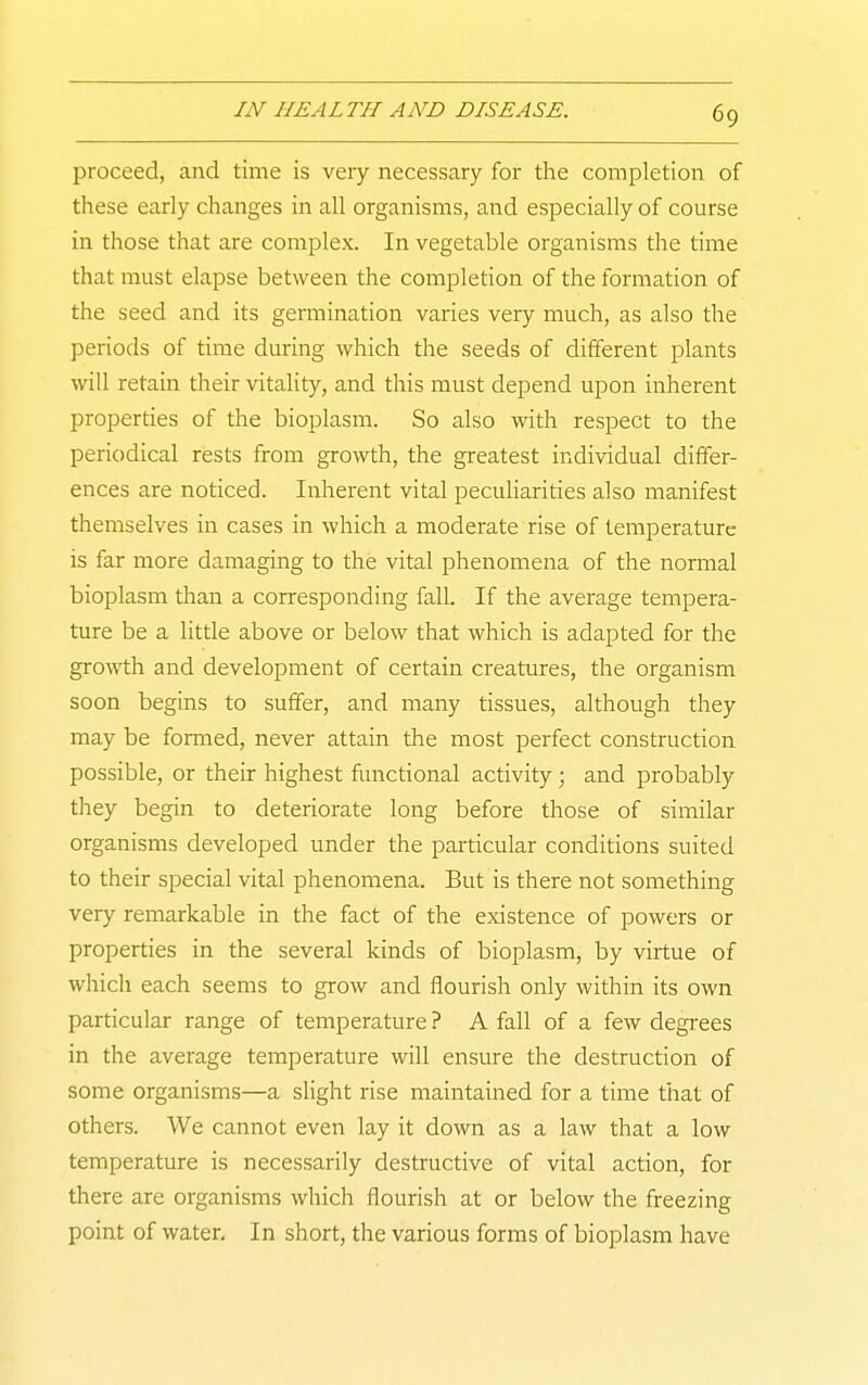 proceed, and time is very necessary for the completion of these early changes in all organisms, and especially of course in those that are complex. In vegetable organisms the time that must elapse between the completion of the formation of the seed and its germination varies very much, as also the periods of time during which the seeds of different plants will retain their vitality, and this must depend upon inherent properdes of the bioplasm. So also with respect to the periodical rests from growth, the greatest individual differ- ences are noticed. Inherent vital peculiarities also manifest themselves in cases in which a moderate rise of temperature is far more damaging to the vital phenomena of the normal bioplasm than a corresponding fall. If the average tempera- ture be a little above or below that which is adapted for the growth and development of certain creatures, the organism soon begins to suffer, and many tissues, although they may be formed, never attain the most perfect construction possible, or their highest funcdonal activity; and probably they begin to deteriorate long before those of similar organisms developed under the particular conditions suited to their special vital phenomena. But is there not something very remarkable in the fact of the existence of powers or properties in the several kinds of bioplasm, by virtue of which each seems to grow and flourish only within its own particular range of temperature ? A fall of a few degrees in the average temperature will ensure the destruction of some organisms—a slight rise maintained for a time that of others. We cannot even lay it down as a law that a low temperature is necessarily destructive of vital action, for there are organisms which flourish at or below the freezing point of water. In short, the various forms of bioplasm have