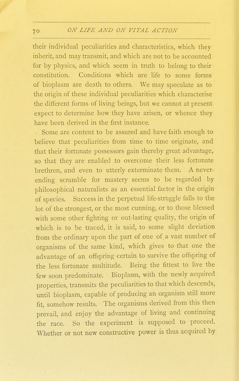 their individual peculiarities and characteristics, which they inherit, and may transmit, and which are not to be accounted for by physics, and which seem in truth to belong to their constitution. Conditions which are life to some forms of bioplasm are death to others. We may speculate as to the origin of these individual peculiarities which characterise the different forms of living beings, but we cannot at present expect to determine how they have arisen, or whence they have been derived in the first instance. Some are content to be assured and have faith enough to believe that peculiarities from time to time originate, and that their fortunate possessors gain thereby great advantage, so that they are enabled to overcome their less fortimate brethren, and even to utterly exterminate them. A never- ending scramble for mastery seems to be regarded by philosophical naturalists as an essential factor in the origin of species. Success in the perpetual life-struggle falls to the lot of the strongest, or the most cunning, or to those blessed with some other fighting or out-lasting quality, the origin of which is to be traced, it is said, to some slight deviation from the ordinary upon the part of one of. a vast number of organisms of the same kind, which gives to that one the advantage of an offspring certain to survive the offspring of the less fortunate multitude. Being the fittest to live the few soon predominate. Bioplasm, with the newly acquired properties, transmits the peculiarities to that which descends, until bioplasm, capable of producing an organism still more fit, somehow results. The organisms derived from this then prevail, and enjoy the advantage of Hving and continuing the race. So the experiment is supposed to proceed. Whether or not new constructive power is thus acquired by