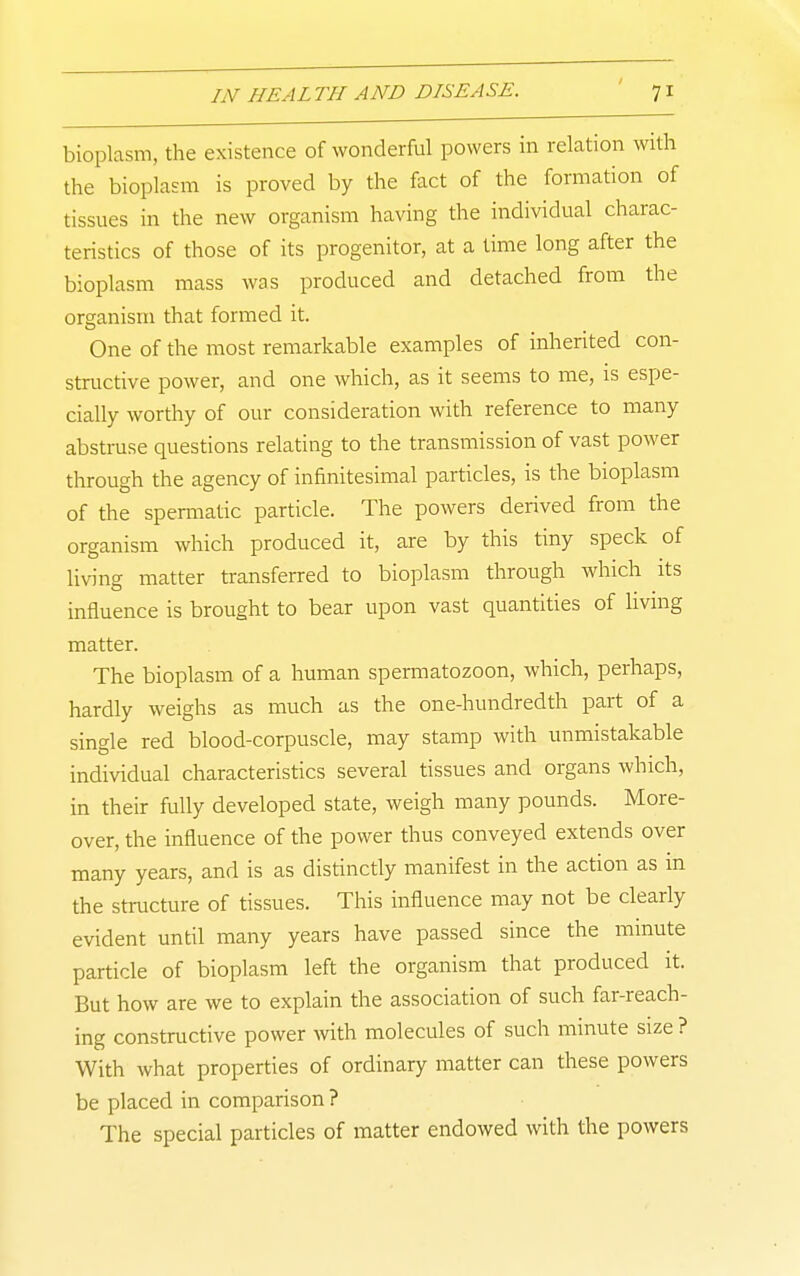 bioplasm, the existence of wonderful powers in relation with the bioplasm is proved by the fact of the formation of tissues in the new organism having the individual charac- teristics of those of its progenitor, at a time long after the bioplasm mass was produced and detached from the organism that formed it. One of the most remarkable examples of inherited con- structive power, and one which, as it seems to me, is espe- cially worthy of our consideration with reference to many abstruse questions relating to the transmission of vast power through the agency of infinitesimal particles, is the bioplasm of the spermatic particle. The powers derived from the organism which produced it, are by this tiny speck of living matter transferred to bioplasm through which its influence is brought to bear upon vast quantities of livmg matter. The bioplasm of a human spermatozoon, which, perhaps, hardly weighs as much as the one-hundredth part of a single red blood-corpuscle, may stamp with unmistakable individual characteristics several tissues and organs which, in their fully developed state, weigh many pounds. More- over, the influence of the power thus conveyed extends over many years, and is as distinctly manifest in the action as in the structure of tissues. This influence may not be clearly evident until many years have passed since the mmute particle of bioplasm left the organism that produced it. But how are we to explain the association of such far-reach- ing constructive power with molecules of such minute size ? With what properties of ordinary matter can these powers be placed in comparison ? The special particles of matter endowed with the powers