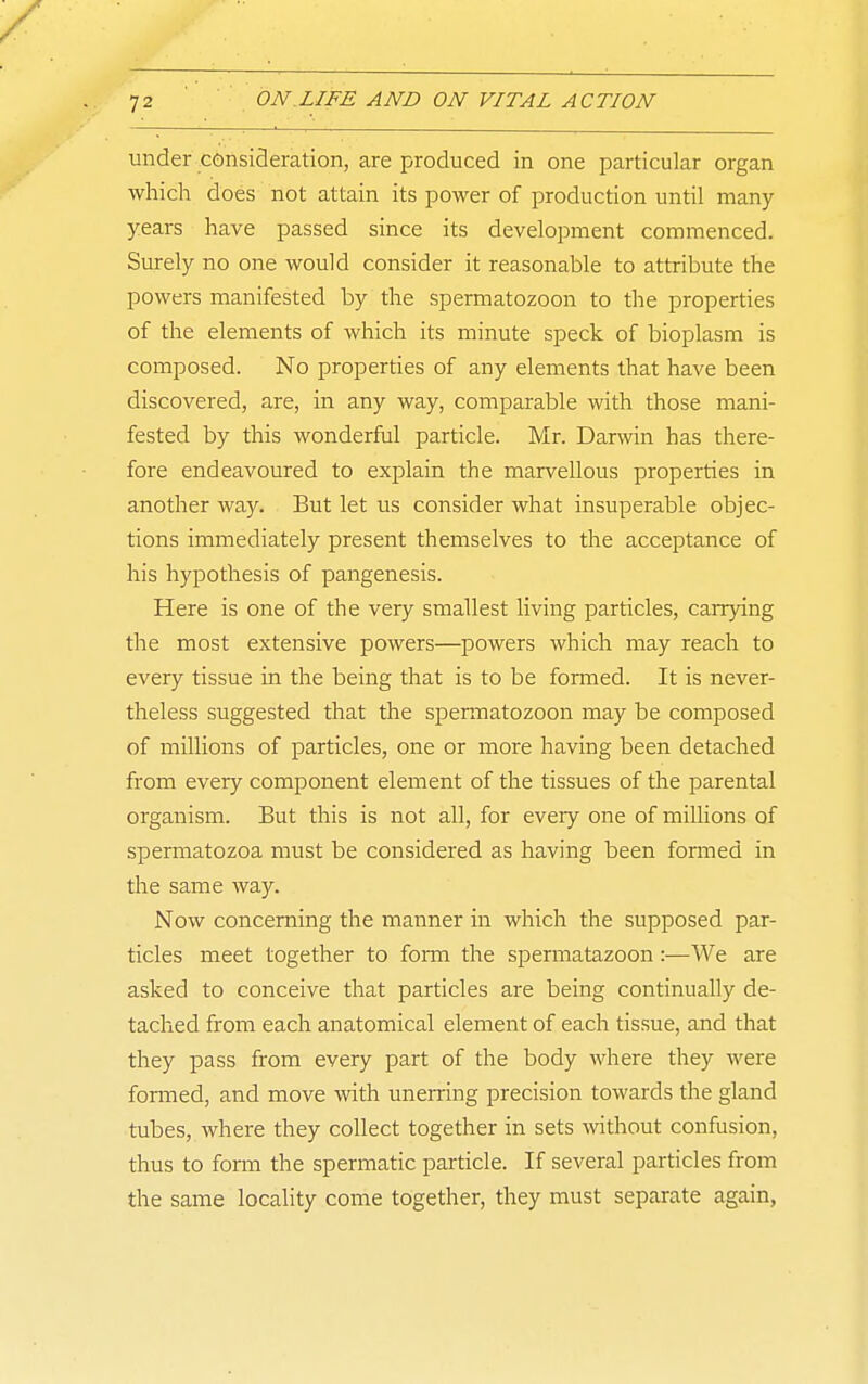 under consiSeration, are produced in one particular organ which does not attain its power of production until many years have passed since its development commenced. Surely no one would consider it reasonable to attribute the powers manifested by the spermatozoon to the properties of the elements of which its minute speck of bioplasm is composed. No properties of any elements that have been discovered, are, in any way, comparable with those mani- fested by this wonderful particle. Mr. Darwin has there- fore endeavoured to explain the marvellous properties in another way. But let us consider what insuperable objec- tions immediately present themselves to the acceptance of his hypothesis of pangenesis. Here is one of the very smallest living particles, carrying the most extensive powers—powers which may reach to every tissue in the being that is to be formed. It is never- theless suggested that the spermatozoon may be composed of millions of particles, one or more having been detached from every component element of the tissues of the parental organism. But this is not all, for every one of millions of spermatozoa must be considered as having been formed in the same way. Now concerning the manner in which the supposed par- ticles meet together to form the spermatazoon:—We are asked to conceive that particles are being continually de- tached from each anatomical element of each tissue, and that they pass from every part of the body where they were foraied, and move with unerring precision towards the gland tubes, where they collect together in sets without confusion, thus to fonn the spermatic particle. If several particles from the same locality come together, they must separate again,