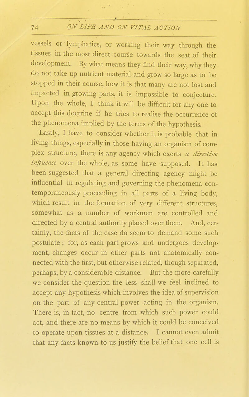 vessels or lymphatics, or working their way through the tissues in the most direct course towards the seat of their development. By what means they find their way, why they do not take up nutrient material and grow so large as to be stopped in their course, how it is that many are not lost and impacted in growing parts, it is impossible to conjecture. Upon the whole, I think it will be difficult for any one to accept this doctrine if he tries to realise the occurrence of the phenomena implied by the terras of the hypothesis. Lastly, I have to consider whether it is probable that in living things, especially in those having an organism of com- plex structure, there is any agency which exerts a directive influence over the whole, as some have supposed. It has been suggested that a general directing agency might be influential in regulating and governing the phenomena con- temporaneously proceeding in all parts of a living body, which result in the formation of very different structures, somewhat as a number of workmen are controlled and directed by a central authority placed over them. And, cer- tainly, the facts of the case do seem to demand some such postulate ; for, as each part grows and undergoes develop- ment, changes occur in other parts not anatomically con- nected with the first, but otherwise related, though separated, perhaps, by a considerable distance. But the more carefully we consider the question the less shall we feel incHned to accept any hypothesis which involves the idea of supervision on the part of any central power acting in the organism. There is, in fact, no centre from which such power could act, and there are no means by which it could be conceived to operate upon tissues at a distance. I cannot even admit that any facts known to us justify the belief that one cell is