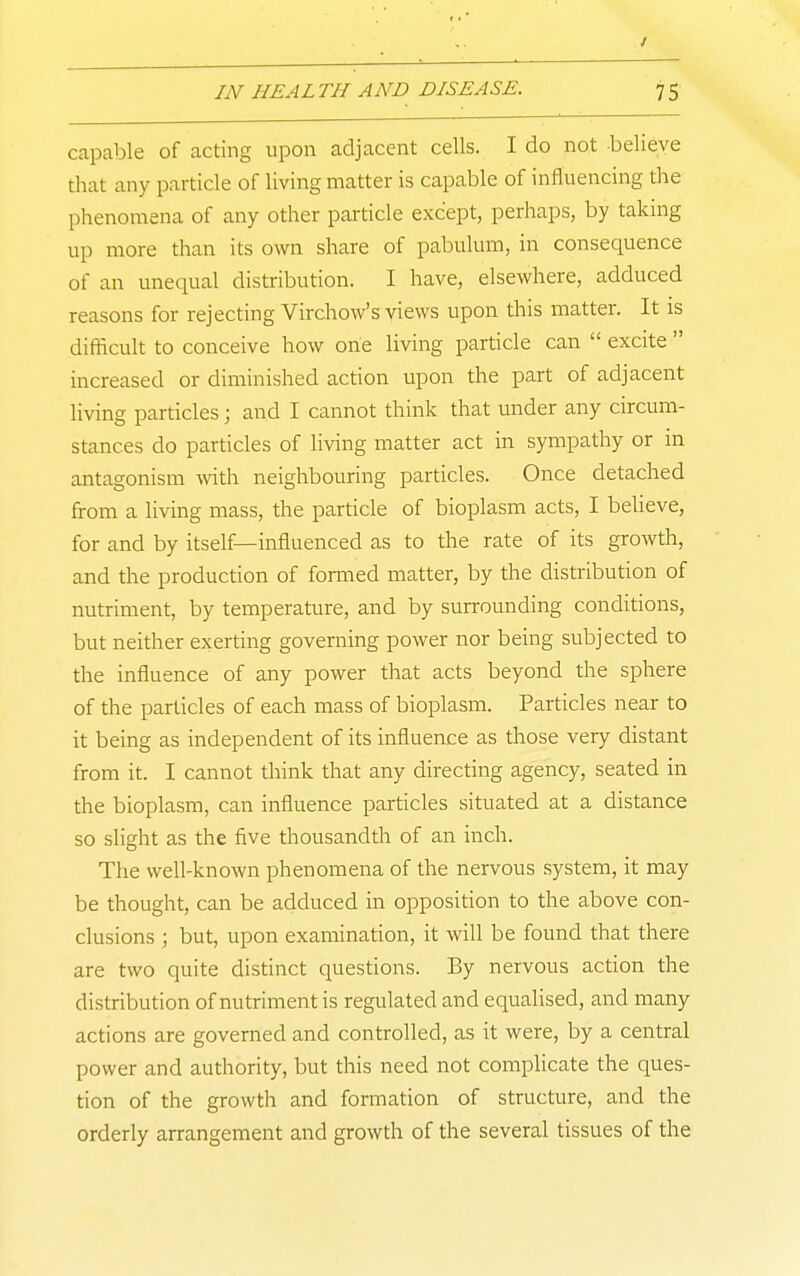 capable of acting upon adjacent cells. I do not believe that any particle of living matter is capable of influencing the phenomena of any other particle except, perhaps, by taking up more than its own share of pabulum, in consequence of an unequal distribution. I have, elsewhere, adduced reasons for rejecting Virchow's views upon this matter. It is difficult to conceive how one living particle can  excite  increased or diminished action upon the part of adjacent living particles; and I cannot think that under any circum- stances do particles of living matter act in sympathy or in antagonism with neighbouring particles. Once detached from a living mass, the particle of bioplasm acts, I beUeve, for and by itself—influenced as to the rate of its growth, and the production of formed matter, by the distribution of nutriment, by temperature, and by surrounding conditions, but neither exerting governing power nor being subjected to the influence of any power that acts beyond the sphere of the particles of each mass of bioplasm. Particles near to it being as independent of its influence as those very distant from it. I cannot think that any directing agency, seated in the bioplasm, can influence particles situated at a distance so slight as the five thousandth of an inch. The well-known phenomena of the nervous system, it may be thought, can be adduced in opposition to the above con- clusions ; but, upon examination, it will be found that there are two quite distinct questions. By nervous action the distribution of nutriment is regulated and equalised, and many actions are governed and controlled, as it were, by a central power and authority, but this need not complicate the ques- tion of the growth and formation of structure, and the orderly arrangement and growth of the several tissues of the