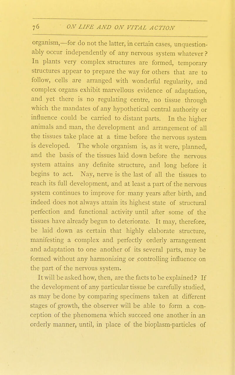 organism,—for do not the latter, in certain cases, unquestion- ably occur independently of any nervous system whatever? In plants very complex structures are formed, temporary structures appear to prepare the way for others that are to follow, cells are arranged with wonderful regularity, and complex organs exhibit marvellous evidence of adaptation, and yet there is no regulating centre, no tissue through which the mandates of any hypothetical central authority or influence could be carried to distant parts. In the higher animals and man, the development and arrangement of all the tissues take place at a time before the nervous system is developed. The whole organism is, as it were, planned, and the basis of the tissues laid down before the nervous system attains any definite structure, and long before it begins to act. Nay, nerve is the last of all the tissues to reach its full development, and at least a part of the nervous system continues to improve for many years after birth, and indeed does not always attain its highest state of structural perfection and functional activity until after some of the tissues have already begun to deteriorate. It may, therefore, be laid down as certain that highly elaborate structure, manifesting a complex and perfectly orderly arrangement and adaptation to one another of its several parts, may be formed without any harmonizing or controlling influence on the part of the nervous system. It will be asked how, then, are the facts to be explained? If the development of any particular tissue be carefully studied, as may be done by comparing specimens taken at different stages of growth, the observer will be able to form a con- ception of the phenomena which succeed one another in an orderly manner, until, in place of the bioplasm-particles of