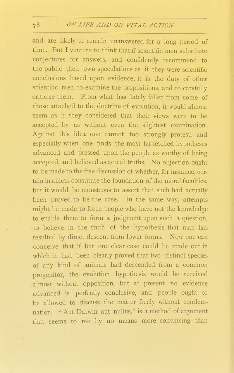 and are likely to remain unanswered for a long period of time. But I venture to think that if scientific men substitute conjectures for answers, and confidently recommend to the public their own speculations as if they were scientific conclusions based upon evidence, it is the duty of other scientific men to examine the propositions, and to carefully criticise them. From what has lately fallen from some of those attached to the doctrine of evolution, it would almost seem as if they considered that their views were to be accepted by us without even the slightest examination. Against this idea one cannot too strongly protest, and especially when one finds the most far-fetched hypotheses advanced and pressed upon the people as worthy of being accepted, and believed as actual truths. No objection ought to be made to the free discussion of whether, for instance, cer- tain instincts constitute the foundation of the moral faculties, but it would be monstrous to assert that such had actually been proved to be the case. In the same way, attempts might be made to force people who have not the knowledge to enable them to form a judgment upon such a question, to believe in the truth of the hypothesis that man has resulted by direct descent from lower forms. Now one can conceive that if but one clear case could be made out in which it had been clearly proved that two distinct species of any kind of animals had descended from a common progenitor, the evolution hypothesis would be received almost without opposition, but at present no evidence advanced is perfectly conclusive, and people ought to be allowed to discuss the matter freely without condem- nation. Aut Darwin aut nullus, is a method of argument that seems to me by no means more convincing than