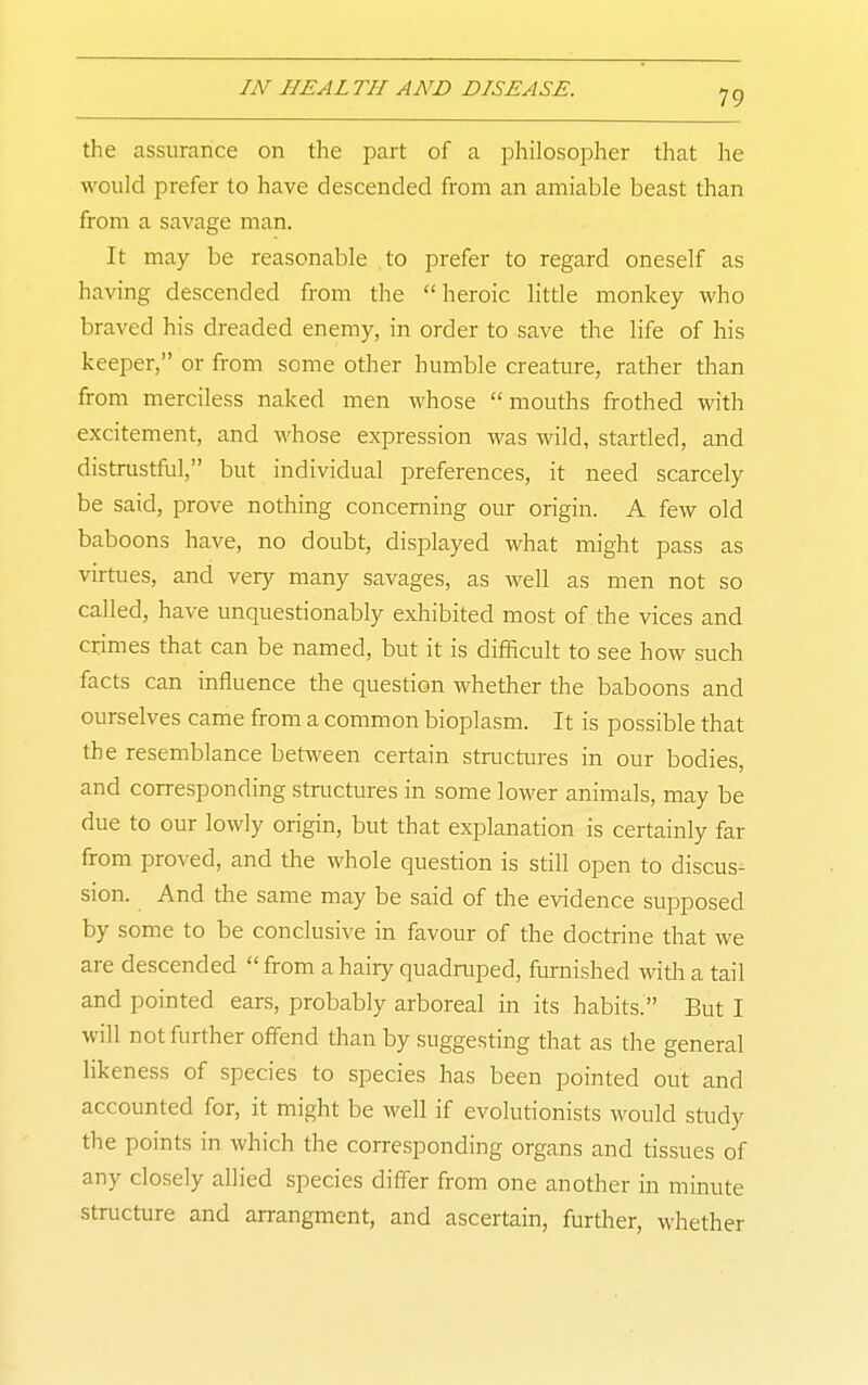 the assurance on the part of a philosopher that he would prefer to have descended from an amiable beast than from a savage man. It may be reasonable to prefer to regard oneself as having descended from the heroic little monkey who braved his dreaded enemy, in order to save the life of his keeper, or from some other humble creature, rather than from merciless naked men whose mouths frothed with excitement, and whose expression was wild, startled, and distrustful, but individual preferences, it need scarcely be said, prove nothing concerning our origin. A few old baboons have, no doubt, displayed what might pass as virtues, and very many savages, as well as men not so called, have unquestionably exhibited most of the vices and crimes that can be named, but it is difficult to see how such facts can influence the question whether the baboons and ourselves came from a common bioplasm. It is possible that the resemblance between certain structures in our bodies, and corresponding structures in some lower animals, may be due to our lowly origin, but that explanation is certainly far from proved, and the whole question is still open to discus-^ sion. And the same may be said of the evidence supposed by some to be conclusive in favour of the doctrine that we are descended from a hairy quadruped, furnished with a tail and pointed ears, probably arboreal in its habits. But I will not further offend than by suggesting that as the general likeness of species to species has been pointed out and accounted for, it might be well if evolutionists would study the points in which the corresponding organs and tissues of any closely allied species differ from one another in minute structure and arrangment, and ascertain, further, whether