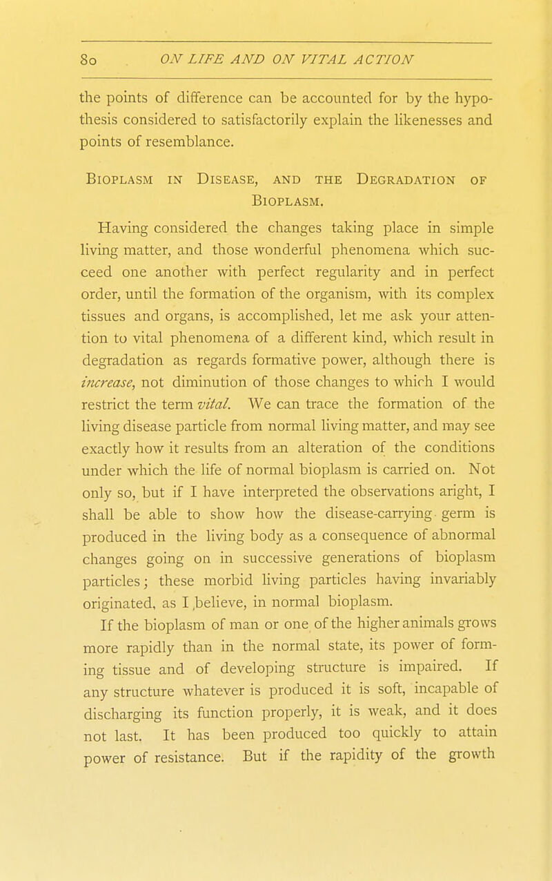 the points of difference can be accounted for by the hypo- thesis considered to satisfactorily explain the likenesses and points of resemblance. Bioplasm in Disease, and the Degradation of Bioplasm. Having considered the changes taking place in simple living matter, and those wonderful phenomena which suc- ceed one another with perfect regularity and in perfect order, until the formation of the organism, with its complex tissues and organs, is accomplished, let me ask your atten- tion to vital phenomena of a different kind, which result in degradation as regards formative power, although there is increase, not diminution of those changes to which I would restrict the term vital. We can trace the formation of the living disease particle from normal living matter, and may see exactly how it results from an alteration of the conditions under which the life of normal bioplasm is carried on. Not only so, but if I have interpreted the observations aright, I shall be able to show how the disease-carrying, germ is produced in the living body as a consequence of abnormal changes going on in successive generations of bioplasm particles; these morbid living particles having invariably originated, as I .believe, in normal bioplasm. If the bioplasm of man or one of the higher animals gi-ows more rapidly than in the normal state, its power of form- ing tissue and of developing structure is impaired. If any structure whatever is produced it is soft, incapable of discharging its function properly, it is weak, and it does not last. It has been produced too quickly to attain power of resistance. But if the rapidity of the growth