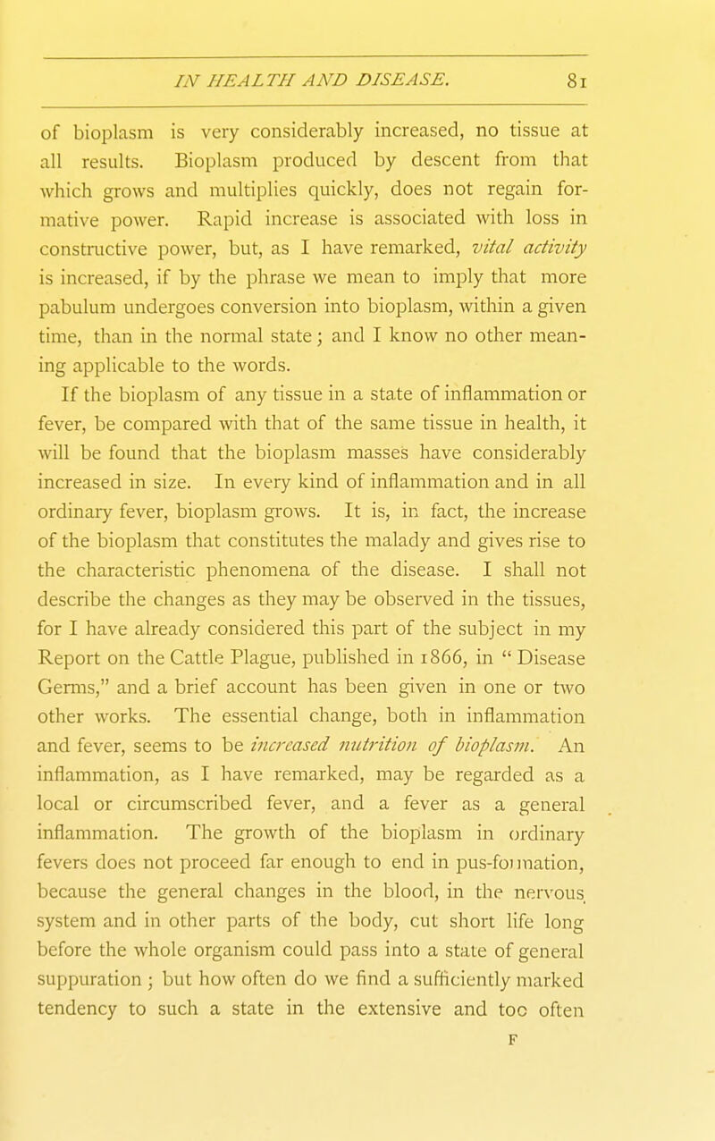of bioplasm is very considerably increased, no tissue at all results. Bioplasm produced by descent from that which grows and multiplies quickly, does not regain for- mative power. Rapid increase is associated with loss in constructive power, but, as I have remarked, vital activity is increased, if by the phrase we mean to imply that more pabulum undergoes conversion into bioplasm, within a given time, than in the normal state; and I know no other mean- ing applicable to the words. If the bioplasm of any tissue in a state of inflammation or fever, be compared with that of the same tissue in health, it will be found that the bioplasm masses have considerably increased in size. In every kind of inflammation and in all ordinary fever, bioplasm gi-ows. It is, in fact, the increase of the bioplasm that constitutes the malady and gives rise to the characteristic phenomena of the disease. I shall not describe the changes as they may be observed in the tissues, for I have already considered this part of the subject in my Report on the Cattle Plague, pubHshed in 1866, in  Disease Germs, and a brief account has been given in one or two other works. The essential change, both in inflammation and fever, seems to be increased nutrition of bioplasm. An inflammation, as I have remarked, may be regarded as a local or circumscribed fever, and a fever as a general inflammation. The growth of the bioplasm in ordinary fevers does not proceed far enough to end in pus-fo)ination, because the general changes in the blood, in the nervous system and in other parts of the body, cut short life long before the whole organism could pass into a stale of general suppuration ; but how often do we find a sufficiently marked tendency to such a state in the extensive and too often F