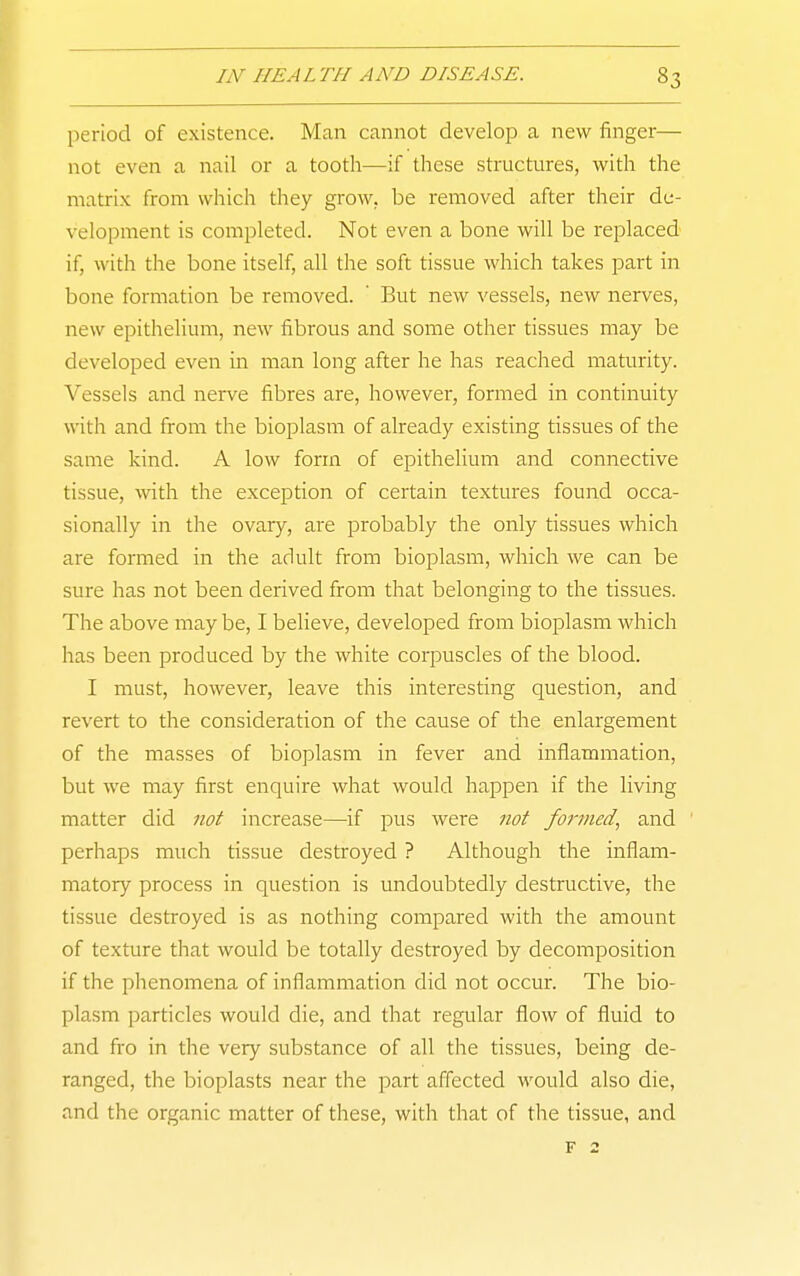 period of existence. Man cannot develop a new finger— not even a nail or a tooth—if these structures, with the matrix from which they grow, be removed after their de- velopment is completed. Not even a bone will be replaced if, with the bone itself, all the soft tissue which takes part in bone formation be removed. ' But new vessels, new nerves, new epithelium, new fibrous and some other tissues may be developed even in man long after he has reached maturity. Vessels and nerve fibres are, however, formed in continuity with and from the bioplasm of already existing tissues of the same kind. A low form of epithelium and connective tissue, with the exception of certain textures found occa- sionally in the ovary, are probably the only tissues which are formed in the adult from bioplasm, which we can be sure has not been derived from that belonging to the tissues. The above may be, I believe, developed from bioplasm which has been produced by the white corpuscles of the blood. I must, however, leave this interesting question, and revert to the consideration of the cause of the enlargement of the masses of bioplasm in fever and inflammation, but we may first enquire what would happen if the living matter did not increase—if pus were not formed., and perhaps much tissue destroyed ? Although the inflam- matory process in question is undoubtedly destructive, the tissue destroyed is as nothing compared with the amount of texture that would be totally destroyed by decomposition if the phenomena of inflammation did not occur. The bio- plasm particles would die, and that regiflar flow of fluid to and fro in the very substance of all the tissues, being de- ranged, the bioplasts near the part affected would also die, and the organic matter of these, with that of the tissue, and