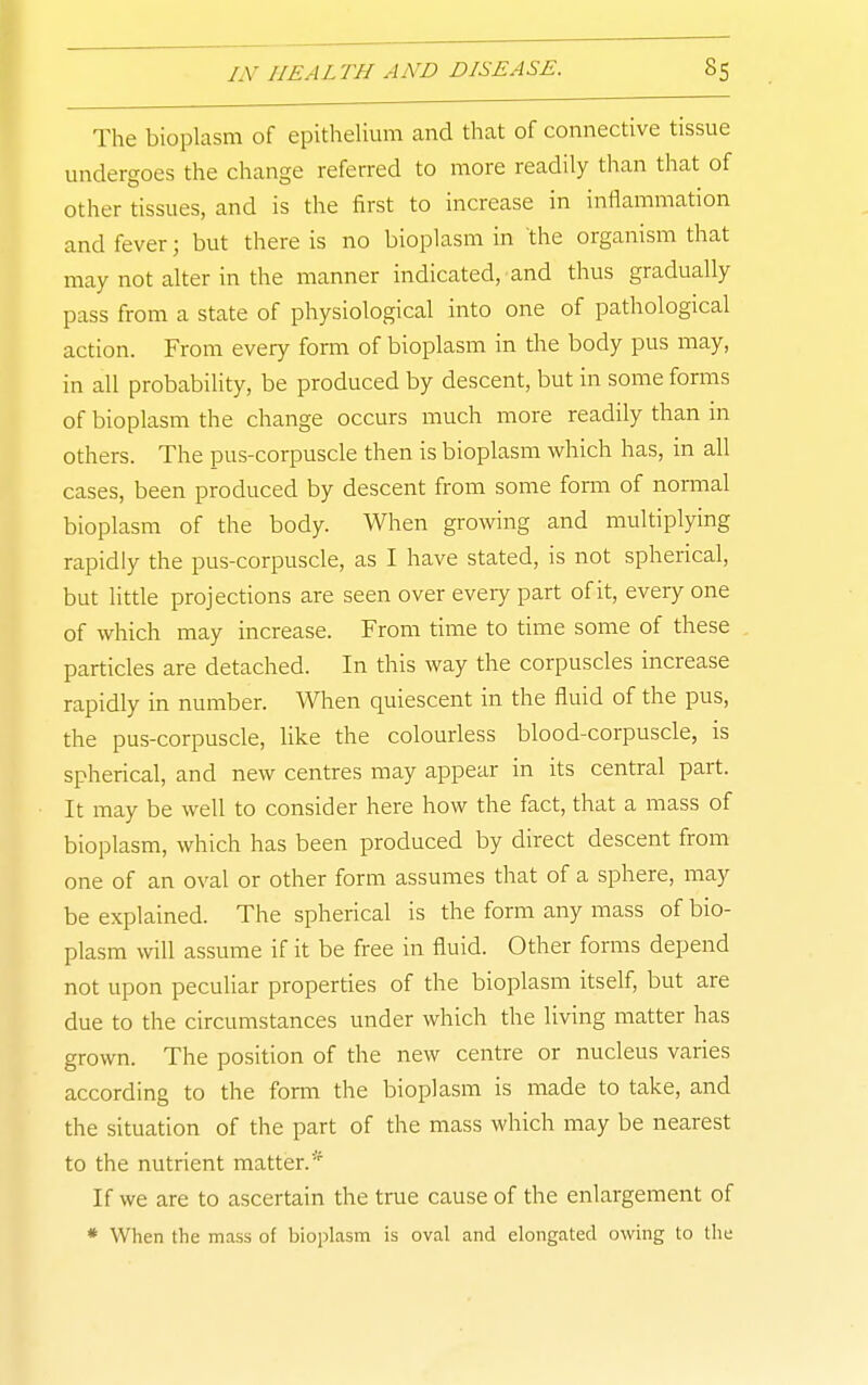 The bioplasm of epithelium and that of connective tissue undergoes the change referred to more readily than that of other tissues, and is the first to increase in inflammation and fever; but there is no bioplasm in the organism that may not alter in the manner indicated, and thus gradually pass from a state of physiological into one of pathological action. From every form of bioplasm in the body pus may, in all probability, be produced by descent, but in some forms of bioplasm the change occurs much more readily than in others. The pus-corpuscle then is bioplasm which has, in all cases, been produced by descent from some form of normal bioplasm of the body. When growing and multiplying rapidly the pus-corpuscle, as I have stated, is not spherical, but little projections are seen over every part of it, every one of which may increase. From time to time some of these particles are detached. In this way the corpuscles increase rapidly in number. When quiescent in the fluid of the pus, the pus-corpuscle, like the colourless blood-corpuscle, is spherical, and new centres may appear in its central part. It may be well to consider here how the fact, that a mass of bioplasm, which has been produced by direct descent from one of an oval or other form assumes that of a sphere, may be explained. The spherical is the form any mass of bio- plasm will assume if it be free in fluid. Other forms depend not upon peculiar properties of the bioplasm itself, but are due to the circumstances under which the living matter has grown. The position of the new centre or nucleus varies according to the form the bioplasm is made to take, and the situation of the part of the mass which may be nearest to the nutrient matter.* If we are to ascertain the true cause of the enlargement of * When the mass of bioplasm is oval and elongated owing to the