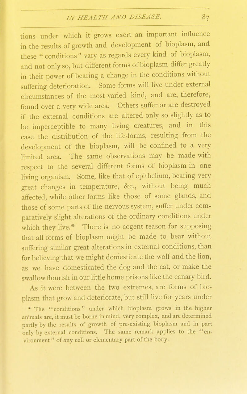 tions under which it grows exert an important influence in the results of gi'owth and development of bioplasm, and these  conditions  vary as regards every kind of bioplasm, and not only so, but different forms of bioplasm differ greatly in their power of bearing a change in the conditions without suffering deterioration. Some forms will live under external circumstances of the most varied kind, and are, therefore, found over a very wide area. Others suffer or are destroyed if the external conditions are altered only so slightly as to be imperceptible to many living creatures, and in this case the distribution of the life-forms, resulting from the development of the bioplasm, will be confined to a very limited area. The same observations may be made with respect to the several different forms of bioplasm in one living organism. Some, like that of epithelium, bearing very great changes in temperature, &c., without being much affected, while other forms like those of some glands, and those of some parts of the nervous system, suffer under com- paratively slight alterations of the ordinary conditions under which they live.* There is no cogent reason for supposing that all forms of bioplasm might be made to bear without suffering similar great alterations in external conditions, than for believing that we might domesticate the wolf and the lion, as we have domesticated the dog and the cat, or make the swallow flourish in our little home prisons hke the canary bird. As it were between the two extremes, are forms of bio- plasm that grow and deteriorate, but still live for years under * The conditions under which bioplasm grows in the higher animals are, it must be borne in mind, very complex, and are detemiined partly by the results of growth of pre-existing bioplasm and in part only by extei-nal conditions. The same remark applies to the en- vironment  of any cell or elementary part of the body.