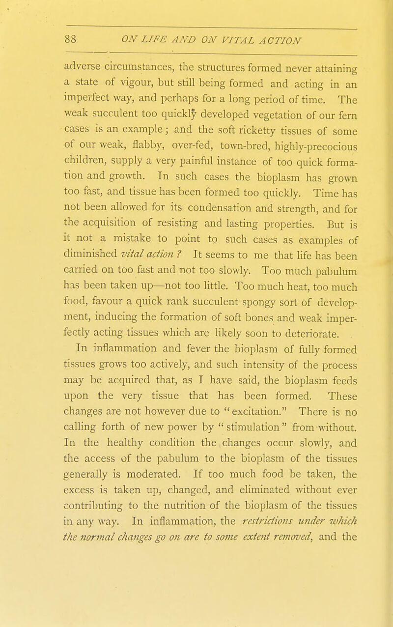 adverse circumstances, the structures formed never attaining a state of vigour, but still being formed and acting in an imperfect way, and perhaps for a long period of time. The weak succulent too quickly developed vegetation of our fern cases is an example; and the soft ricketty tissues of some of our weak, flabby, over-fed, town-bred, highly-precocious children, supply a very painful instance of too quick forma- tion and growth. In such cases the bioplasm has grown too fast, and tissue has been formed too quickly. Time has not been allowed for its condensation and strength, and for the acquisition of resisting and lasting properties. But is it not a mistake to point to such cases as examples of diminished vital action ? It seems to me that life has been carried on too fast and not too slowly. Too much pabulum has been taken up—not too litrie. Too much heat, too much food, favour a quick rank succulent spongy sort of develop- ment, inducing the formation of soft bones and weak imper- fectly acting tissues which are likely soon to deteriorate. In inflammation and fever the bioplasm of fully formed tissues grows too actively, and such intensity of the process may be acquired that, as I have said, the bioplasm feeds upon the very tissue that has been formed. These changes are not however due to excitation. There is no calling forth of new power by stimulation from without. In the healthy condition the changes occur slowly, and the access of the pabulum to the bioplasm of the tissues generally is moderated. If too much food be taken, the excess is taken up, changed, and eliminated without ever contributing to the nutrition of the bioplasm of the tissues in any way. In inflammation, the restrictions imder which the normal changes go on are to some extent removed, and the