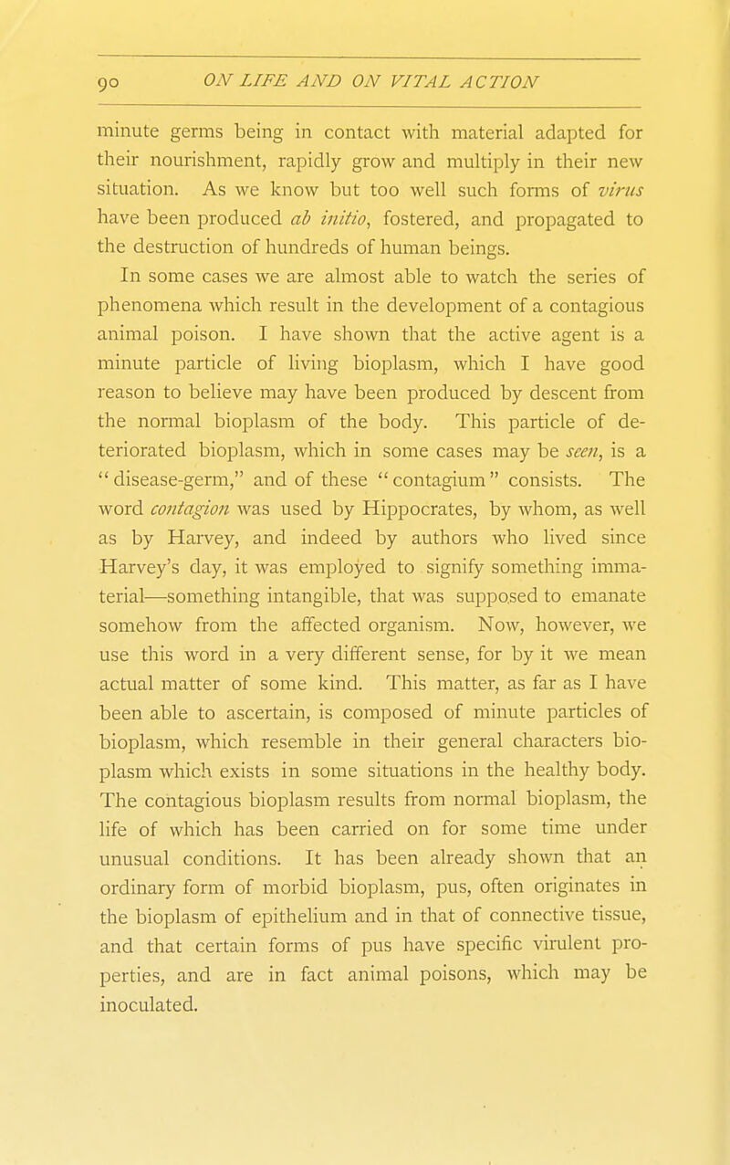 minute germs being in contact with material adapted for their nourishment, rapidly grow and multiply in their new situation. As we know but too well such forms of virus have been produced ab initio, fostered, and i^ropagated to the destruction of hundreds of human beings. In some cases we are almost able to watch the series of phenomena which result in the development of a contagious animal poison. I have shown that the active agent is a minute particle of living bioplasm, which I have good reason to believe may have been produced by descent from the normal bioplasm of the body. This particle of de- teriorated bioplasm, which in some cases may be seen, is a disease-germ, and of these contagium consists. The word contagion was used by Hippocrates, by whom, as well as by Harvey, and indeed by authors who lived since Harvey's day, it was employed to signify something imma- terial—something intangible, that was supposed to emanate somehow from the affected organism. Now, however, we use this word in a very different sense, for by it we mean actual matter of some kind. This matter, as far as I have been able to ascertain, is composed of minute particles of bioplasm, which resemble in their general characters bio- plasm which exists in some situations in the healthy body. The contagious bioplasm results from normal bioplasm, the life of which has been carried on for some time under unusual conditions. It has been already shown that an ordinary form of morbid bioplasm, pus, often originates in the bioplasm of epitheUum and in that of connective tissue, and that certain forms of pus have specific virulent pro- perties, and are in fact animal poisons, which may be inoculated.