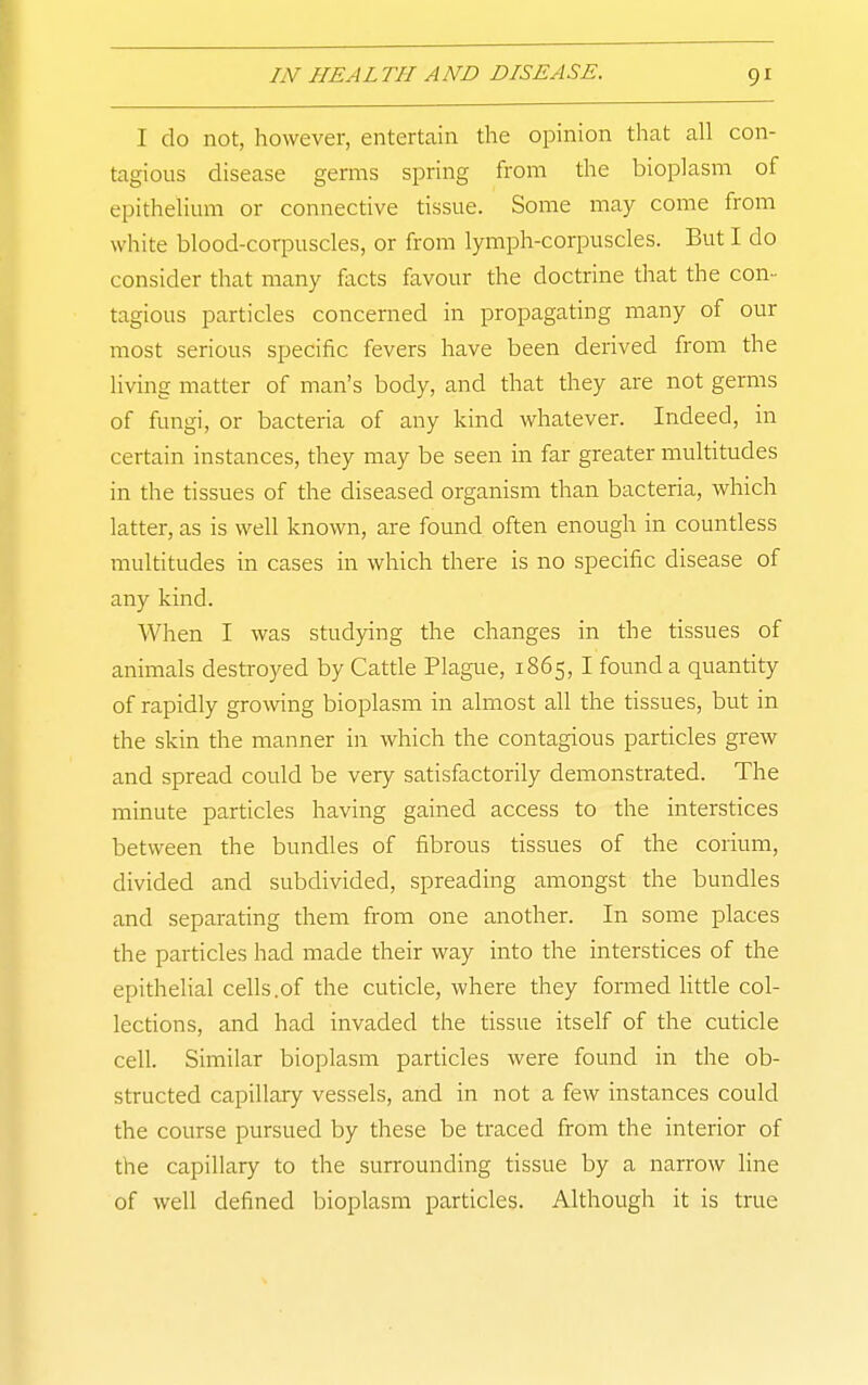 I do not, however, entertain the opinion that all con- tagious disease germs spring from the bioplasm of epithelium or connective tissue. Some may come from white blood-corpuscles, or from lymph-corpuscles. But I do consider that many facts favour the doctrine that the con- tagious particles concerned in propagating many of our most serious specific fevers have been derived from the living matter of man's body, and that they are not germs of fungi, or bacteria of any kind whatever. Indeed, in certain instances, they may be seen in far greater multitudes in the tissues of the diseased organism than bacteria, which latter, as is well known, are found often enough in countless multitudes in cases in which there is no specific disease of any kind. When I was studying the changes in the tissues of animals destroyed by Catde Plague, 1865, I found a quantity of rapidly growing bioplasm in almost all the tissues, but in the skin the manner in which the contagious particles grew and spread could be very satisfactorily demonstrated. The minute particles having gained access to the interstices between the bundles of fibrous tissues of the corium, divided and subdivided, spreading amongst the bundles and separating them from one another. In some places the particles had made their way into the interstices of the epithelial cells.of the cuticle, where they formed little col- lections, and had invaded the tissue itself of the cuticle cell. Similar bioplasm particles were found in the ob- structed capillary vessels, and in not a few instances could the course pursued by these be traced from the interior of the capillary to the surrounding tissue by a narrow line of well defined bioplasm particles. Although it is true