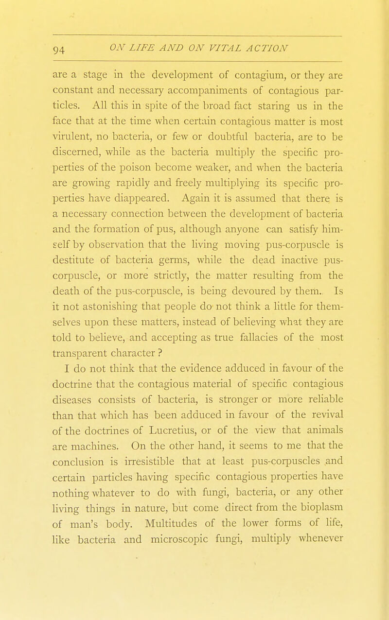 are a stage in the development of contagium, or they are constant and necessary accompaniments of contagious par- ticles. All this in spite of the broad fact staring us in the face that at the time when certain contagious matter is most virulent, no bacteria, or few or doubtful bacteria, are to be discerned, while as the bacteria multiply the specific pro- perties of the poison become weaker, and when the bacteria are growing rapidly and freely multiplying its specific pro- perties have diappeared. Again it is assumed that there is a necessaiy connection between the development of bacteria and the formation of pus, although anyone can satisfy him- self by observation that the living moving pus-corpuscle is destitute of bacteria germs, while the dead inactive pus- corpuscle, or more strictly, the matter resulting from the death of the pus-corpuscle, is being devoured by them. Is it not astonishing that people do not think a little for them- selves upon these matters, instead of believing what they are told to believe, and accepting as true fallacies of the most transparent character ? I do not think that the evidence adduced in favour of the doctrine that the contagious material of specific contagious diseases consists of bacteria, is stronger or more reliable than that which has been adduced in favour of the revival of the doctrines of Lucretius, or of the view that animals are machines. On the other hand, it seems to me tliat the conclusion is irresistible that at least pus-corpuscles and certain particles having specific contagious properties have nothing whatever to do with fungi, bacteria, or any other living things in nature, but come direct from the bioplasm of man's body. Multitudes of the lower forms of life, like bacteria and microscopic fungi, multiply whenever