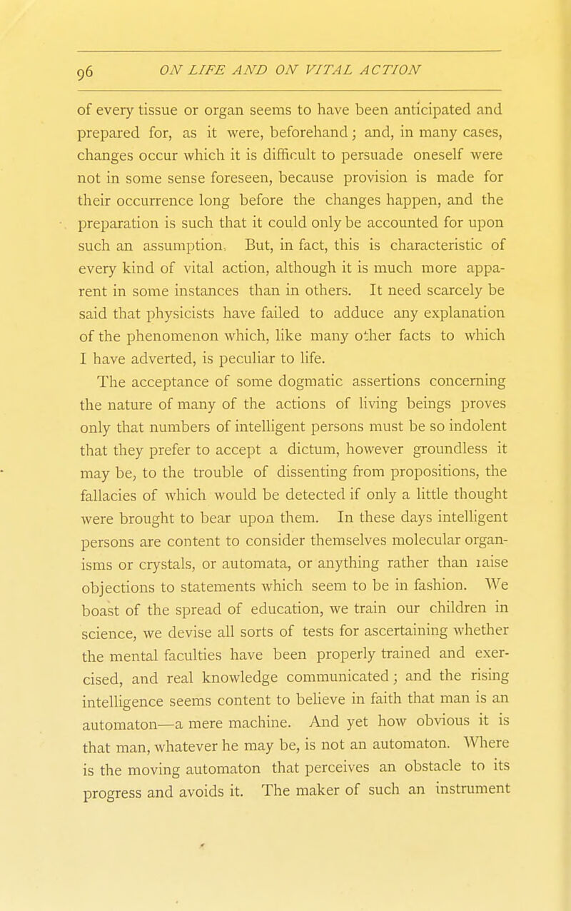 of every tissue or organ seems to have been anticipated and prepared for, as it were, beforehand; and, in many cases, changes occur which it is difficult to persuade oneself were not in some sense foreseen, because provision is made for their occurrence long before the changes happen, and the preparation is such that it could only be accounted for upon such an assumption. But, in fact, this is characteristic of every kind of vital action, although it is much more appa- rent in some instances than in others. It need scarcely be said that physicists have failed to adduce any explanation of the phenomenon which, like many other facts to which I have adverted, is peculiar to life. The acceptance of some dogmatic assertions concerning the nature of many of the actions of living beings proves only that numbers of intelligent persons must be so indolent that they prefer to accept a dictum, however groundless it may be, to the trouble of dissenting from propositions, the fallacies of which would be detected if only a little thought were brought to bear upon them. In these days intelligent persons are content to consider themselves molecular organ- isms or crystals, or automata, or anything rather than laise objections to statements which seem to be in fashion. We boast of the spread of education, we train our children in science, we devise all sorts of tests for ascertaining whether the mental faculties have been properly trained and exer- cised, and real knowledge communicated; and the rising intelligence seems content to believe in faith that man is an automaton—a mere machine. And yet how ob\-ious it is that man, whatever he may be, is not an automaton. Where is the moving automaton that perceives an obstacle to its progress and avoids it. The maker of such an instrument