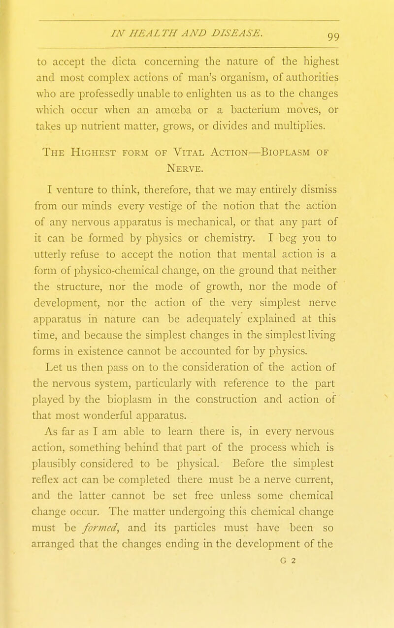 to accept the dicta concerning the nature of the highest and most complex actions of man's organism, of authorities who are professedly unable to enlighten us as to the changes which occur when an amoeba or a bacterium moves, or takes up nutrient matter, grows, or divides and multiplies. The Highest form of Vital Action—Bioplasm of Nerve. I venture to think, therefore, that we may entirely dismiss from our minds every vestige of the notion that the action of any nervous apparatus is mechanical, or that any part of it can be formed by physics or chemistry. I beg you to utterly refuse to accept the notion that mental action is a form of physico-chemical change, on the ground that neither the structure, nor the mode of growth, nor the mode of development, nor the action of the very simplest nerve apparatus in nature can be adequately explained at this time, and because the simplest changes in the simplest living forms in existence cannot be accounted for by physics. Let us then pass on to the consideration of the action of the nervous system, particularly with reference to the part played by the bioplasm in the construction and action of that most wonderful apparatus. As far as I am able to learn there is, in every nervous action, something behind that part of the process which is plausibly considered to be physical. Before the simplest reflex act can be completed there must be a nerve current, and the latter cannot be set free unless some chemical change occur. The matter undergoing this chemical change must be formed, and its particles must have been so aiTanged that the changes ending in the development of the G 2