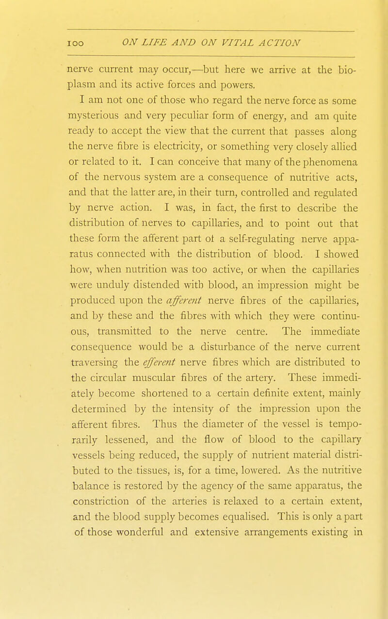 nerve current may occur,—but here we arrive at the bio- plasm and its active forces and powers. I am not one of those who regard the nerve force as some mysterious and very peculiar form of energy, and am quite ready to accept the view that the current that passes along the nerve fibre is electricity, or something very closely allied or related to it. I can conceive that many of the phenomena of the nervous system are a consequence of nutritive acts, and that the latter are, in their turn, controlled and regulated by nerve action. I was, in fact, the first to describe the distribution of nerves to capillaries, and to point out that these form the afferent part ot a self-regulating neive appa- ratus connected with the distribution of blood. I showed how, when nutrition was too active, or when the capillaries were unduly distended with blood, an impression might be produced upon the afferent nerve fibres of the capillaries, and by these and the fibres with which they were continu- ous, transmitted to the nerve centre. The immediate consequence would be a disturbance of the nerve current traversing the efferent nerve fibres which are distiibuted to the circular muscular fibres of the artery. These immedi- ately become shortened to a certain definite extent, mainly determined by the intensity of the impression upon the afferent fibres. Thus the diameter of the vessel is tempo- rarily lessened, and the flow of blood to the capillary vessels being reduced, the supply of nutrient material distri- buted to the tissues, is, for a time, lowered. As the nutritive balance is restored by the agency of the same apparatus, the constriction of the arteries is relaxed to a certain extent, and the blood supply becomes equalised. This is only apart of those wonderful and extensive arrangements existing in