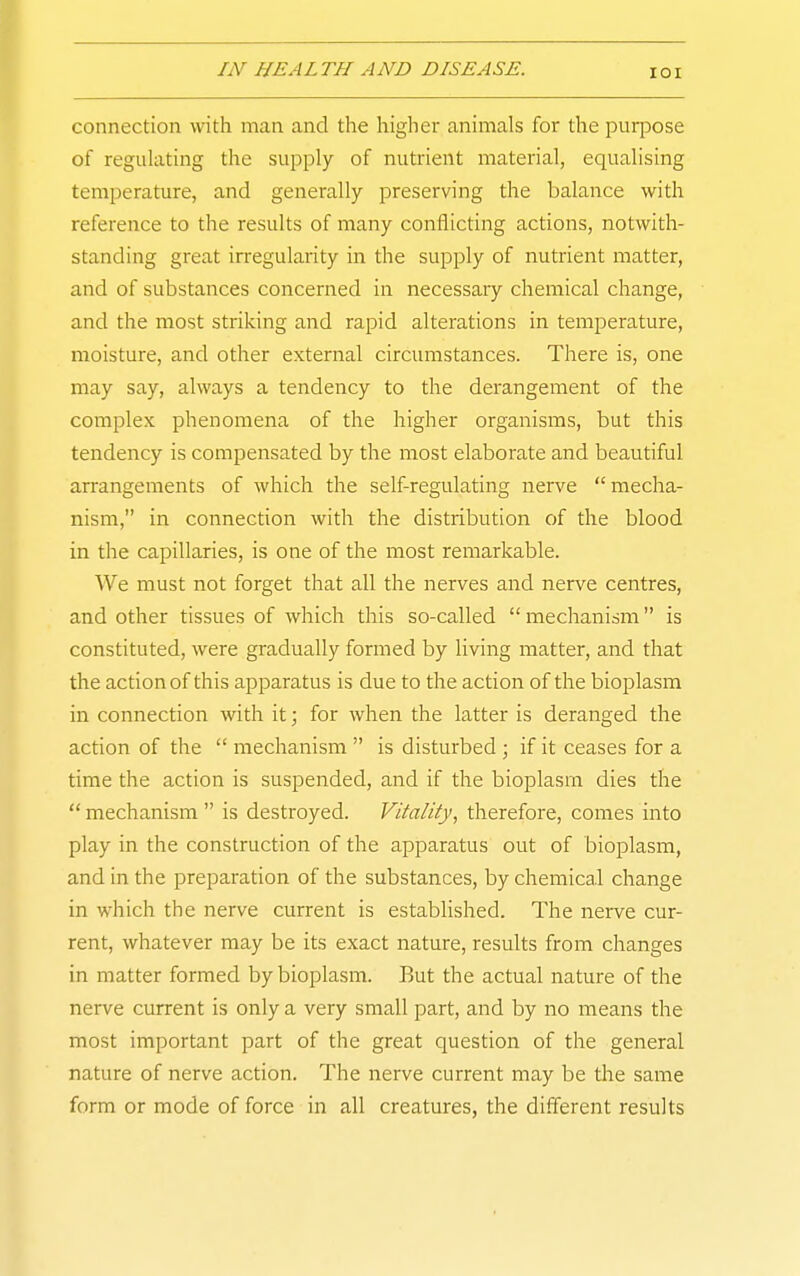 connection with man and the higher animals for the purpose of regulating the supply of nutrient material, equalising temperature, and generally preserving the balance with reference to the results of many conflicting actions, notwith- standing great irregularity in the supply of nutrient matter, and of substances concerned in necessary chemical change, and the most striking and rapid alterations in temperature, moisture, and other external circumstances. There is, one may say, always a tendency to the derangement of the complex phenomena of the higher organisms, but this tendency is compensated by the most elaborate and beautiful arrangements of which the self-regulating nerve mecha- nism, in connection with the distribution of the blood in the capillaries, is one of the most remarkable. We must not forget that all the nerves and nerve centres, and other tissues of which this so-called mechanism is constituted, were gradually formed by living matter, and that the action of this apparatus is due to the action of the bioplasm in connection with it; for when the latter is deranged the action of the mechanism is disturbed ; if it ceases for a time the action is suspended, and if the bioplasm dies the mechanism is destroyed. Vitality, therefore, comes into play in the construction of the apparatus out of bioplasm, and in the preparation of the substances, by chemical change in which the nerve current is established. The nerve cur- rent, whatever may be its exact nature, results from changes in matter formed by bioplasm. But the actual nature of the nerve current is only a very small part, and by no means the most important part of the great question of the general nature of nerve action. The nerve current may be the same form or mode of force in all creatures, the different results