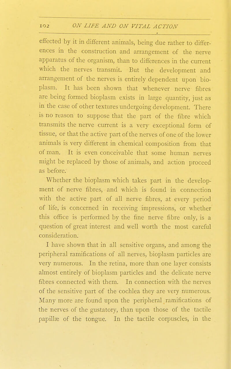 effected by it in different animals, being due rather to differ- ences in the construction and arrangement of the nerve apparatus of the organism, than to differences in the current which the nerves transmit. But the development and arrangement of the nerves is entirely dependent upon bio- plasm. It has been shown that whenever nerve fibres are being formed bioplasm exists in large quantity, just as in the case of other textures undergoing development. There is no reason to suppose that the part of the fibre which transmits tlie nerve current is a very exceptional form of tissue, or that the active part of the nerves of one of the lower animals is very different in chemical composition from that of man. It is even conceivable that some human nerves might be replaced by those of animals, and action proceed as before. Wliether the bioplasm which takes part in the develop- ment of nerve fibres, and which is found in connection vnth the active part of all nerve fibres, at every period of life, is concerned in receiving impressions, or whether this office is performed by the fine nerve fibre only, is a question of great interest and well worth the most careful consideration. I have shown that in all sensitive organs, and among the peripheral ramifications of all nerves, bioplasm particles are very numerous. In the retina, more than one layer consists almost entirely of bioplasm particles and the delicate ner\-e fibres connected with them. In connection with the nerves of the sensitive part of the cochlea they are vei7 numerous. Many more are found upon the peripheral ramifications of the nerves of the gustatory, than upon those of the tactile papilla of the tongue. In the tactile corpuscles, in the