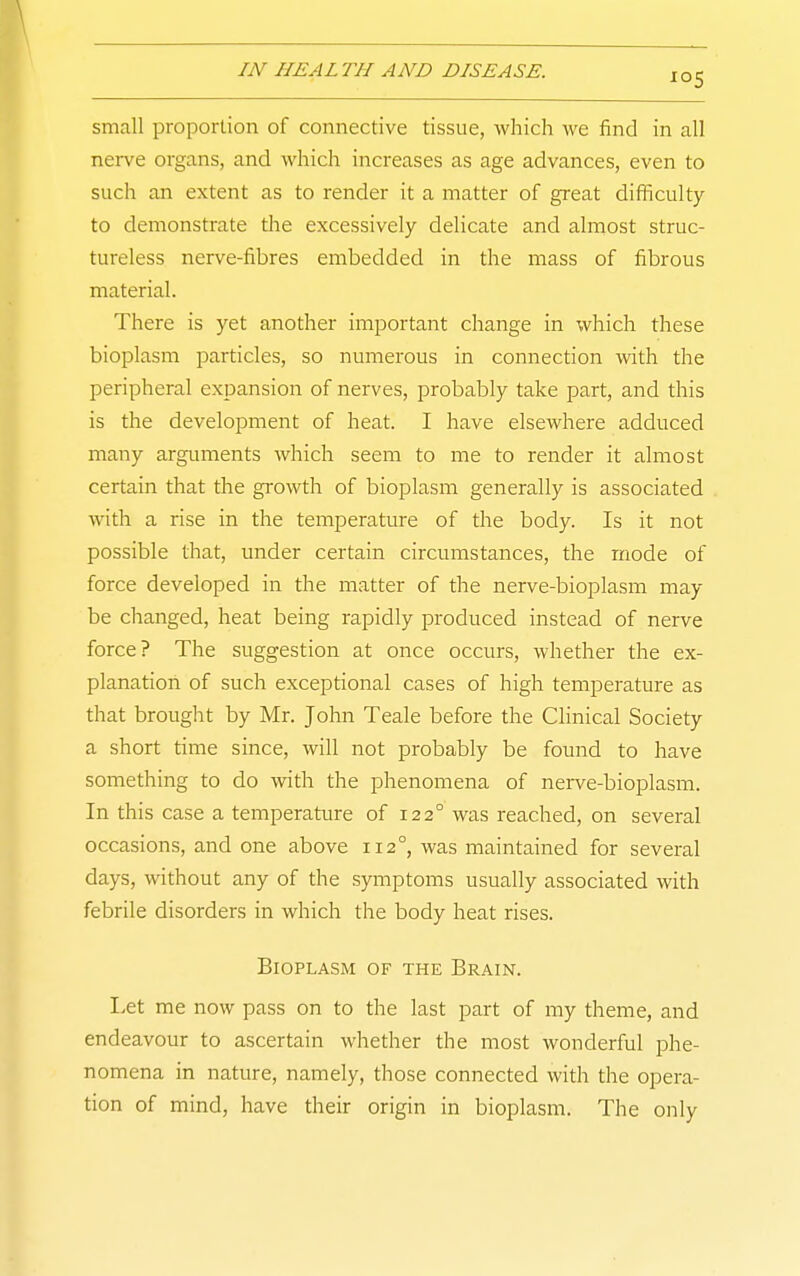 small proportion of connective tissue, which we find in all nerve organs, and which increases as age advances, even to such an extent as to render it a matter of great difficulty to demonstrate the excessively delicate and almost struc- tureless nerve-fibres embedded in the mass of fibrous material. There is yet another important change in which these bioplasm particles, so numerous in connection with the peripheral expansion of nerves, probably take part, and this is the development of heat. I have elsewhere adduced many argimients which seem to me to render it almost certain that the growth of bioplasm generally is associated with a rise in the temperature of the body. Is it not possible that, under certain circumstances, the mode of force developed in the matter of the nerve-bioplasm may be claanged, heat being rapidly produced instead of nerve force? The suggestion at once occurs, whether the ex- planation of such exceptional cases of high temperature as that brought by Mr. John Teale before the Clinical Society a short time since, will not probably be found to have something to do with the phenomena of nei-ve-bioplasm. In this case a temperature of 122° was reached, on several occasions, and one above 112°, was maintained for several days, without any of the symptoms usually associated with febrile disorders in which the body heat rises. Bioplasm of the Brain. I>et me now pass on to the last part of my theme, and endeavour to ascertain whether the most wonderful phe- nomena in nature, namely, those connected with the opera- tion of mind, have their origin in bioplasm. The only