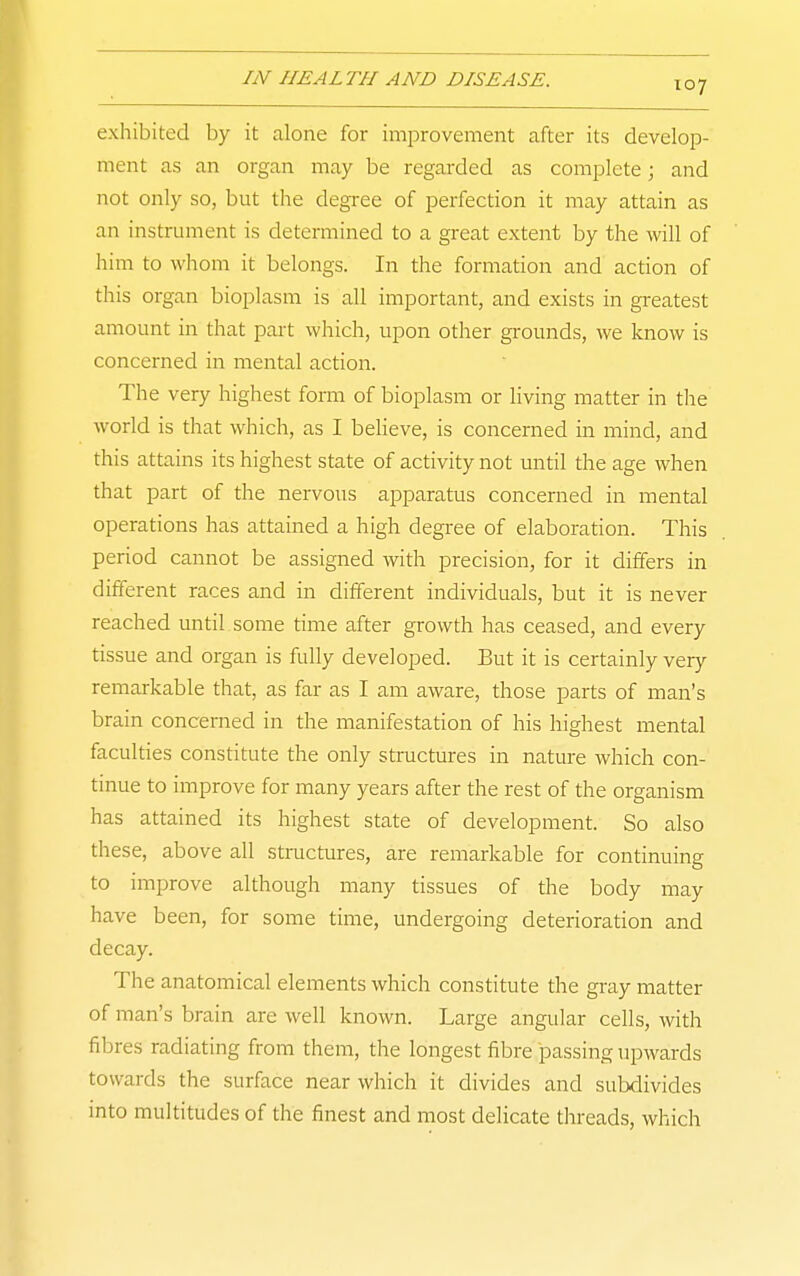 exhibited by it alone for improvement after its develop- ment as an organ may be regarded as complete; and not only so, but the degree of perfection it may attain as an instrument is determined to a great extent by the will of him to whom it belongs. In the formation and action of this organ bioplasm is all important, and exists in greatest amount in that part which, upon other gi-ounds, we know is concerned in mental action. The very highest form of bioplasm or living matter in tlie world is that which, as I beheve, is concerned in mind, and this attains its highest state of activity not until the age when that part of the nervous apparatus concerned in mental operations has attained a high degi'ee of elaboration. This period cannot be assigned with precision, for it differs in different races and in different individuals, but it is never reached until some time after growth has ceased, and every tissue and organ is fully developed. But it is certainly very- remarkable that, as far as I am aware, those parts of man's brain concerned in the manifestation of his highest mental faculties constitute the only structures in nature which con- tinue to improve for many years after the rest of the organism has attained its highest state of development. So also these, above all stmctures, are remarkable for continuing to improve although many tissues of the body may have been, for some time, undergoing deterioration and decay. The anatomical elements which constitute the gray matter of man's brain are well known. Large angular cells, with fibres radiating from them, the longest fibre passing upwards towards the surface near which it divides and subdivides into multitudes of the finest and most delicate threads, which