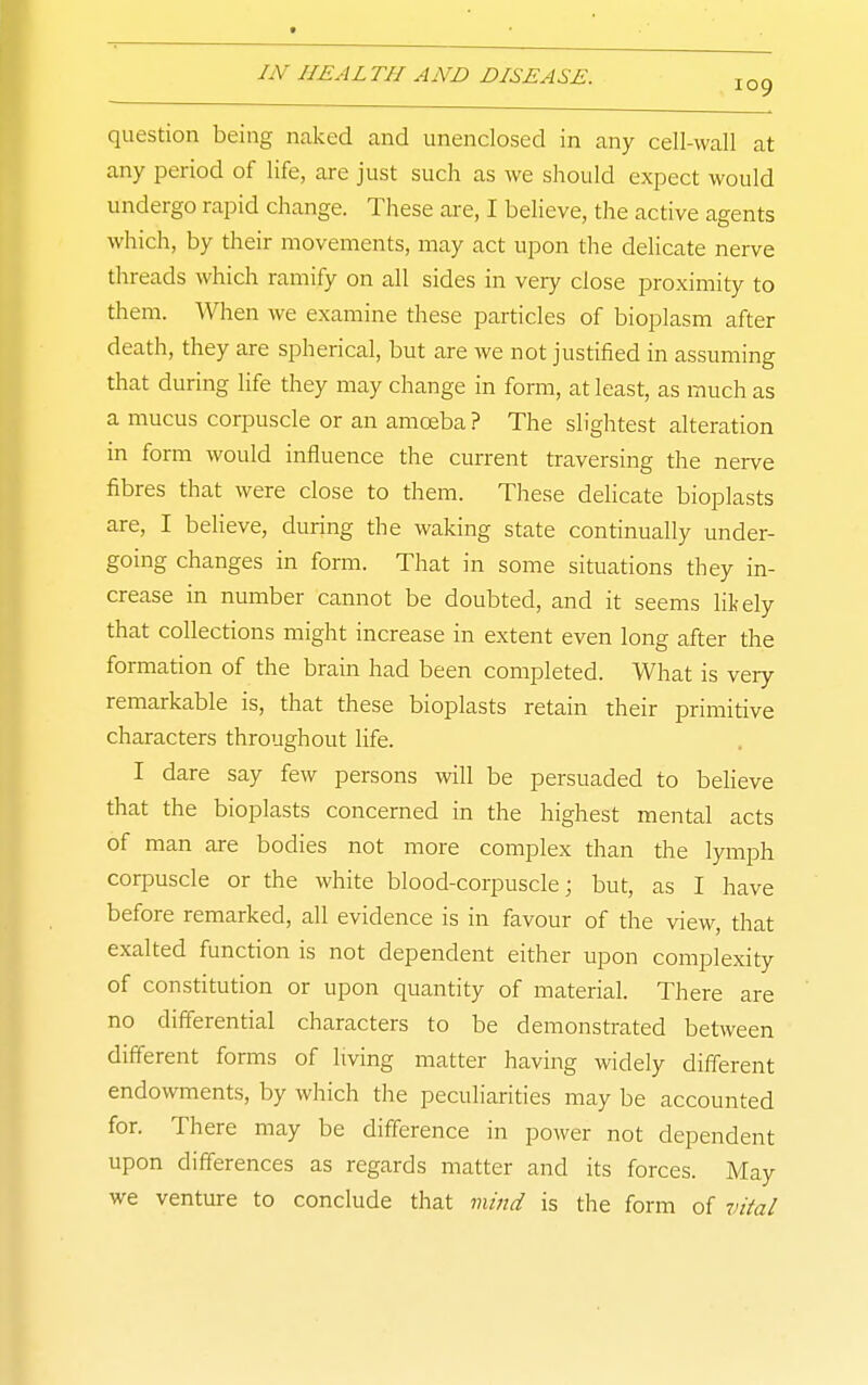 question being naked and unenclosed in any cell-wall at any period of life, are just such as we should expect would undergo rapid change. These are, I believe, the active agents which, by their movements, may act upon the delicate nerve threads which ramify on all sides in very close proximity to them. When we examine these particles of bioplasm after death, they are spherical, but are we not justified in assuming that during life they may change in form, at least, as much as a mucus corpuscle or an amoeba ? The slightest alteration in form would influence the current traversing the nerve fibres that were close to them. These delicate bioplasts are, I believe, during the waking state continually under- going changes in form. That in some situations they in- crease in number cannot be doubted, and it seems likely that collections might increase in extent even long after the formation of the brain had been completed. What is very remarkable is, that these bioplasts retain their primitive characters throughout life. I dare say few persons will be persuaded to beheve that the bioplasts concerned in the highest mental acts of man are bodies not more complex than the lymph corpuscle or the white blood-corpuscle; but, as I have before remarked, all evidence is in favour of the view, that exalted function is not dependent either upon complexity of constitution or upon quantity of material. There are no differential characters to be demonstrated between different forms of hving matter having widely difierent endowments, by which the peculiarities may be accounted for. There may be difference in power not dependent upon differences as regards matter and its forces. May we venture to conclude that mind is the form of vital