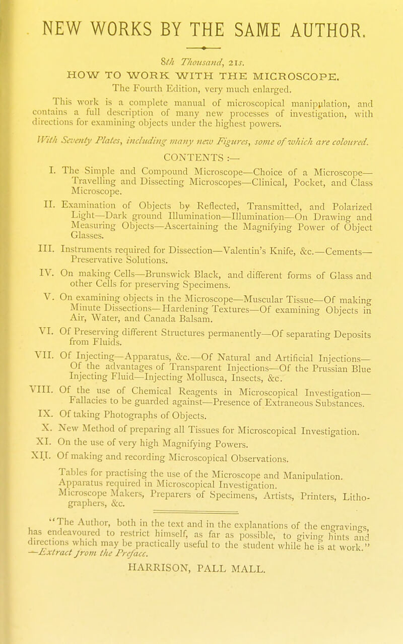 NEW WORKS BY THE SAME AUTHOR. 8//< T/ioiisaiid, 21S. HOW TO WORK WITH THE MICROSCOPE, The Fourth Edition, very much enlarged. This work is a complete manual of microscopical manipulation, and contains a full description of many new processes of investigation, with directions for examining objects under the highest powers. IVM Seventy Plates, including many mna Figures, some of luhich are coloured. CONTENTS :— I. The Simple and Compound Microscope—Choice of a Microscope— Travelling and Dissecting Microscopes—Clinical, Pocket, and Class Microscope. II. Exaniination of Objects by Reflected, Transmitted, and Polarized Light—Dark ground Illumination—Illumination—On Drawing and Measuring Objects—Ascertaining the Magnifying Power of Object Glasses. III. Insti-innents required for Dissection—Valentin's Kjiife, &c.—Cements— Preservative Solutions. IV. On making Cells—Brunswick Black, and different forms of Glass and other Cells for preserving Specimens. V. On examining objects in the Microscope—Muscular Tissue—Of making Minute Dissections—Hardening Textures—Of examining Objects in Air, Water, and Canada Balsam. VI. Of Preseri'ing different Structures permanently—Of separating Deposits from Fluids. VII. Of Injecting—Apparatus, &c.—Of Natural and Artificial Injections— Of the advantages of Transparent Injections—Of the Prussian Blue Injecting Fluid—Injecting Mollusca, Insects, &c. VIII. Of the use of Chemical Reagents in Microscopical Investigation— Fallacies to be guarded against—Presence of Extraneous Substances. IX. Of taking Photographs of Objects. X. New Method of preparing all Tissues for Microscopical Investigation. XI. On the use of very high Magnifying Powers. XII. Of making and recording Microscopical Observations. Tables for practising the use of the Microscope and Manipulation. Apparatus required in Microscopical Investigation. Microscope Makers, Preparers of Specimens, Artists, Printers, Litho- graphers, &c. The Author, both in the text and in the explanations of the eneravintrs has endeavoured to restrict himself, as far as possible, to givinij hints aiH directions which may be practically useful to the student while he is at work '' -^Extract Jrom the Preface. HARRISON, PALL MALL.
