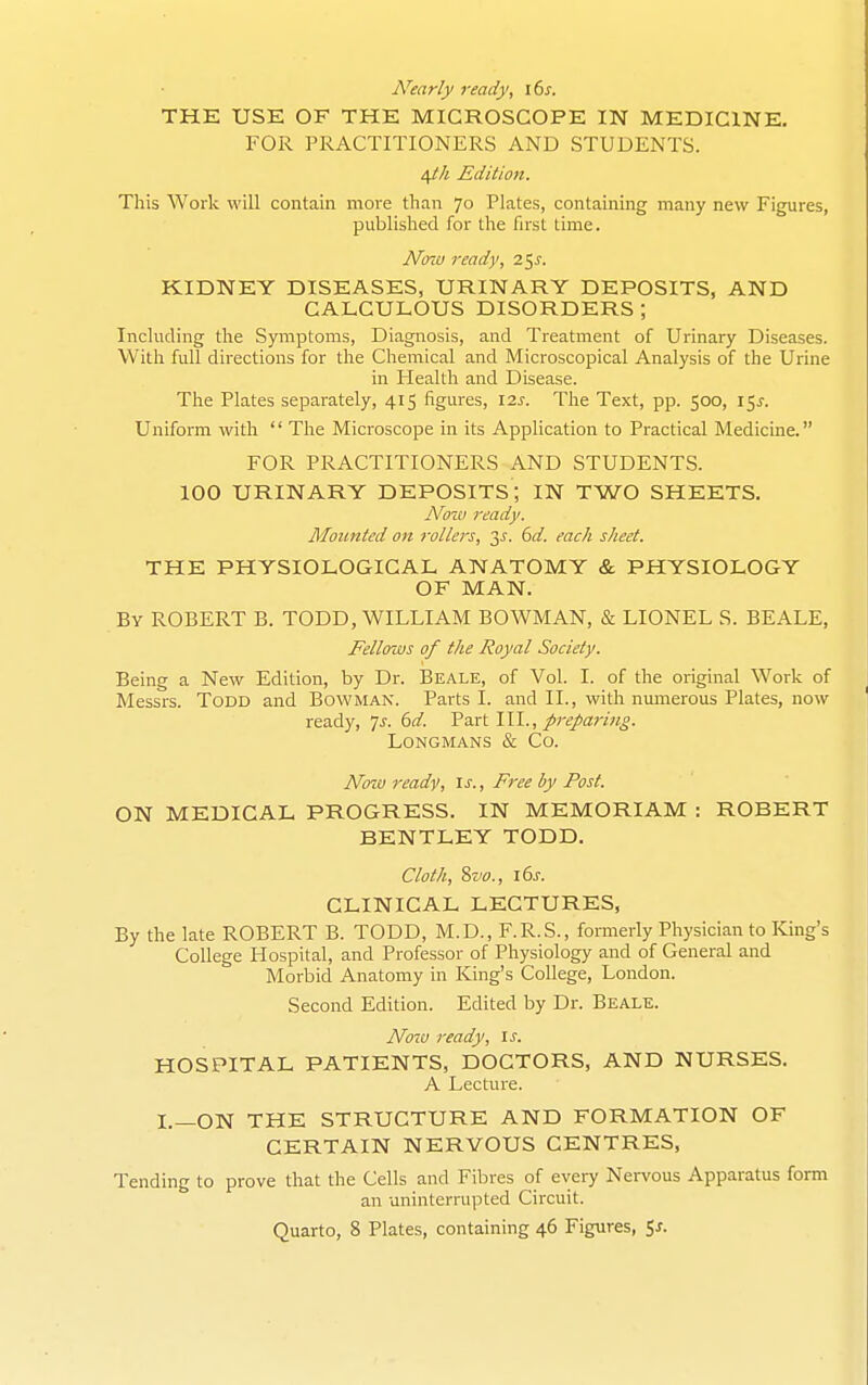 Nearly ready, lbs. THE USE OF THE MICROSCOPE IN MEDICINE. FOR PRACTITIONERS AND STUDENTS. i^h Edition. This Work will contain more than 70 Plates, containing many new Figures, published for the first time. Now ready, 2^s. KIDNEY DISEASES, URINARY DEPOSITS, AND CALCULOUS DISORDERS ; Including the Symptoms, Diagnosis, and Treatment of Urinary Diseases. With full directions for the Chemical and Microscopical Analysis of the Urine in Health and Disease. The Plates separately, 415 figures, 12s. The Text, pp. 500, 15^-. Uniform with  The Microscope in its Application to Practical Medicine. FOR PRACTITIONERS AND STUDENTS. 100 URINARY DEPOSITS; IN TWO SHEETS. Now ready. ]\Ioitnted on rollers, 3J. bd. each sheet. THE PHYSIOLOGICAL ANATOMY & PHYSIOLOGY OF MAN. By ROBERT B. TODD, WILLIAM BOWMAN, & LIONEL S. BEALE, Fellows of the Royal Society. Being a New Edition, by Dr. Beale, of Vol. I. of the original Work of Messrs. Todd and Bowman. Parts I. and II., with numerous Plates, now ready, ']s. 6d. Part 111., prepari?!^. Longmans & Co. Noiv ready, is., Free by Post. ON MEDICAL PROGRESS. IN MEMORIAM : ROBERT BENTLEY TODD. Cloth, %vo., i6j. CLINICAL LECTURES, By the late ROBERT B. TODD, M.D., F.R.S., formerly Physician to King's College Hospital, and Professor of Physiology and of General and Morbid Anatomy in King's College, London. Second Edition. Edited by Dr. Beale. Now ready. Is. HOSPITAL PATIENTS, DOCTORS, AND NURSES. A Lecture. I.—ON THE STRUCTURE AND FORMATION OF CERTAIN NERVOUS CENTRES, Tending to prove that the Cells and Fibres of every Nervous Apparatus form an uninterrupted Circuit.