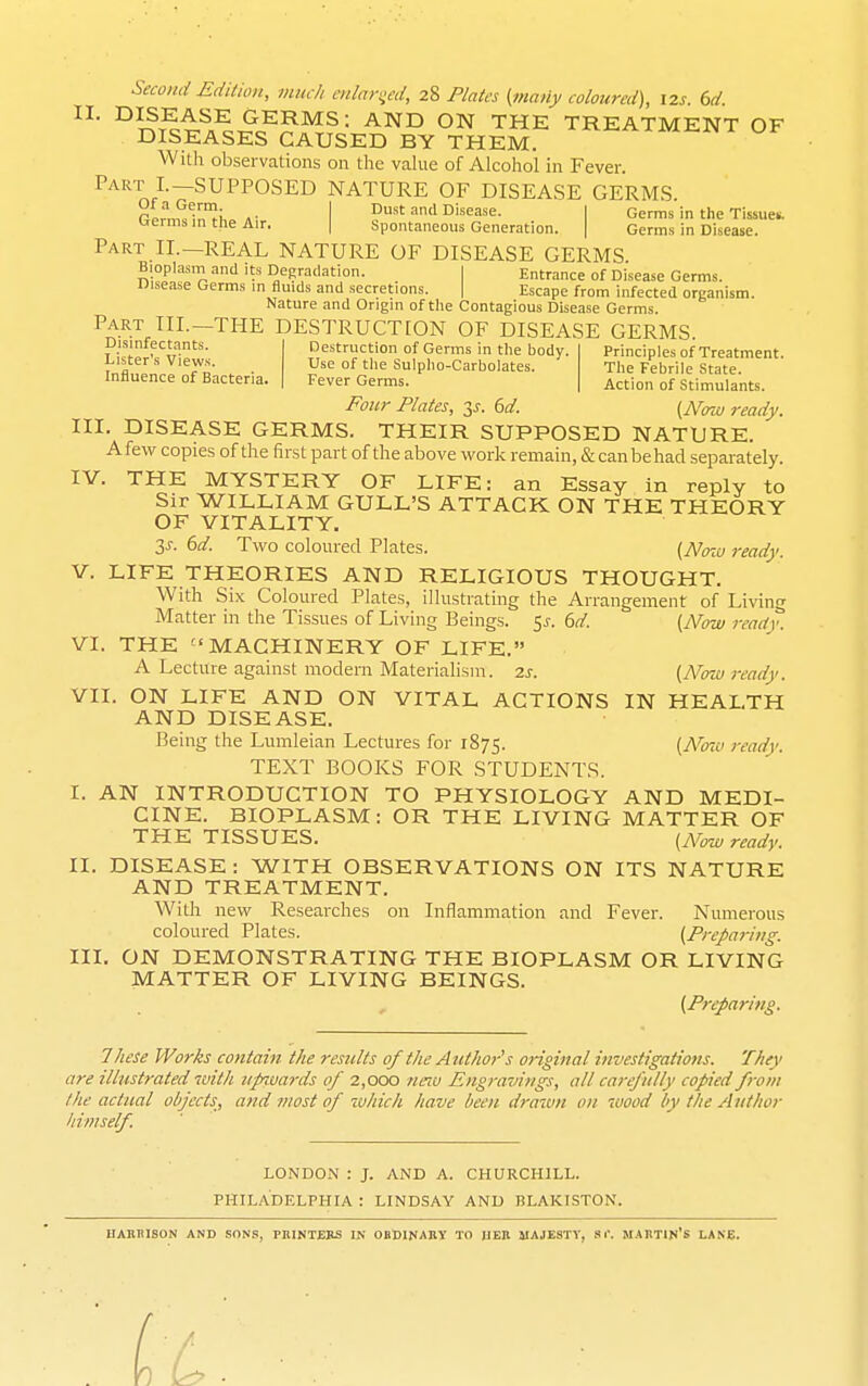 Second Edition, much cnlari;cd, 28 Plates (many coloured), 12s. 6d °^?T^i1i^^c??^^= ON THE TREATMENT OF DISEASES CAUSED BY THEM. With observations on the vahie of Alcohol in Fever. ^^•^T I.—SUPPOSED NATURE OF DISEASE GERMS. .. I Dust and Disease. I Germs in the Tissues. Orermsinthe Air. | Spontaneous Generation. | Germs in Disease. Part II.—REAL NATURE OF DISEASE GERMS Bioplasni and its Depradation. I Entrance of Disease Germs. Disease Germs m fluids and secretions. | Escape from infected organism. Nature and Origin of tlie Contagious Disease Germs. Part III.—THE DESTRUCTION OF DISEASE GERMS. Disinfectants. Destruction of Germs in tlie body. Principles of Treatment, ^nfll' 'T^- . • UseoftheSuIplio-Carbolates. The Febrile State. Influence of Bacteria. Fever Germs. Action of Stimulants. Four Plates, t,s. 6d. {Nnu ready. III. DISEASE GERMS. THEIR SUPPOSED NATURE. Afew copies of the first part of the above work remain, & can be had separately. IV. THE MYSTERY OF LIFE: an Essay in reply to Sir WILLIAM GULL'S ATTACK ON THE THEORY OF VITALITY. 3^. bd. Two coloured Plates. (Now ready. V. LIFE THEORIES AND RELIGIOUS THOUGHT. With Six Coloured Plates, illustrating the Arrangement of Living Matter in the Tissues of Living Beings. 5^-. (^d. (Now ready. VI. THE MACHINERY OF LIFE. A Lecture against modern Materialism. 7.s. (Noiu ready. VII. ON LIFE AND ON VITAL ACTIONS IN HEALTH AND DISEASE. Being the Lumleian Lectures for 1875. [Now ready. TEXT BOOKS FOR STUDENTS. I. AN INTRODUCTION TO PHYSIOLOGY AND MEDI- CINE. BIOPLASM: OR THE LIVING MATTER OF THE TISSUES. (Now ready. II. DISEASE : WITH OBSERVATIONS ON ITS NATURE AND TREATMENT. With new Researches on Inflammation and Fever. Niunerous coloured Plates. (Preparing. III. ON DEMONSTRATING THE BIOPLASM OR LIVING MATTER OF LIVING BEINGS. (Preparing. These Works contain the results of the Author^s original investigations. They are ilhtstrated ivith iip^vards of 2,000 neiu Engravings, all carefully copied from the actual objects, and most of which have been draiun on wood by the A iithor himself. LONDON : J. AND A. CHURCHILL. PHILADELPHIA : LINDSAY AND BLAKISTON. UAKBISON AND SONS, PHINTEIIS IN OBDINABY TO JIER MAJESTY, Sr. MABTIN'S I-ANE.