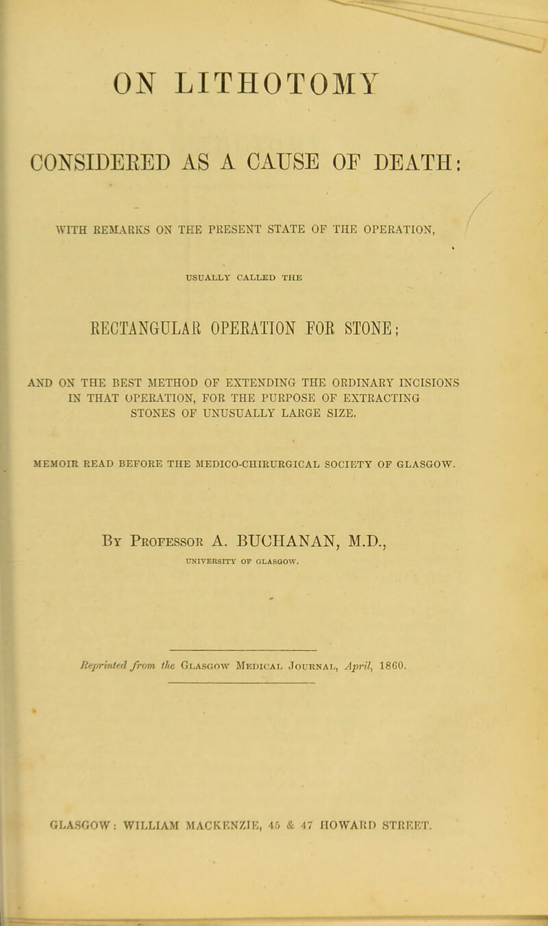 ON LITHOTOMY CONSIDERED AS A CAUSE OF DEATH: WITH REMARKS ON TEE PRESENT STATE OF THE OPERATION, USUALLY CALLED THE RECTANGULAR OPERATION FOR STONE; AND ON THE BEST METHOD OF EXTENDING THE ORDINARY INCISIONS IN THAT OPERATION, FOR THE PURPOSE OF EXTRACTING STONES OF UNUSUALLY LARGE SIZE. MEMOIR READ BEFORE THE MEDICO-CHIRURGICAL SOCIETY OF GLASGOW. By Professor A. BUCHANAN, M.D., UNIVERSITY OP GLASGOW. Reprinted from, the Glasgow Medical Journal, April, 18G0. GLASGOW : WILLIAM MACKENZIE, 45 & 47 HOWARD STREET.