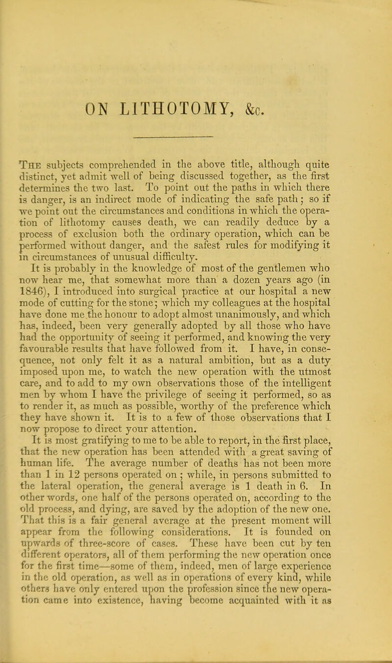 ON LITHOTOMY, &c. Tiie subjects comprehended in the above title, although quite distinct, yet admit well of being discussed together, as the first determines the two last. To point out the paths in which there is danger, is an indirect mode of indicating the safe path; so if we point out the circumstances and conditions in which the opera- tion of lithotomy causes death, we can readily deduce by a process of exclusion both the ordinary operation, which can be performed without danger, and the safest rules for modifying it in circumstances of unusual difficulty. It is probably in the knowledge of most of the gentlemen who now hear me, that somewhat more than a dozen years ago (in 1846), I introduced into surgical practice at our hospital a new mode of cutting for the stone; which my colleagues at the hospital have done me the honour to adopt almost unanimously, and which has, indeed, been very generally adopted by all those who have had the opportunity of seeing it performed, and knowing the very favourable results that have followed from it. I have, in conse- quence, not only felt it as a natural ambition, but as a duty imposed upon me, to watch the new operation with the utmost care, and to add to my own observations those of the intelligent men by whom I have the privilege of seeing it performed, so as to render it, as much as possible, worthy of the preference which they have shown it. It is to a few of those observations that I now propose to direct your attention. It is most gratifying to me to be able to report, in the first place, that the new operation has been attended with a great saving of human life. The average number of deaths has not been more than 1 in 12 persons operated on ; while, in persons submitted to the lateral operation, the general average is 1 death in 6. In other words, one half of the persons operated on, according to the old process, and dying, are saved by the adoption of the new one. That this is a fair general average at the present moment will appear from the following considerations. It is founded on upwards of three-score of cases. These have been cut by ten different operators, all of them performing the new operation once for the first time—some of them, indeed, men of large experience in the old operation, as well as in operations of every kind, while others have only entered upon the profession since the new opera- tion came into existence, having become acquainted with it as