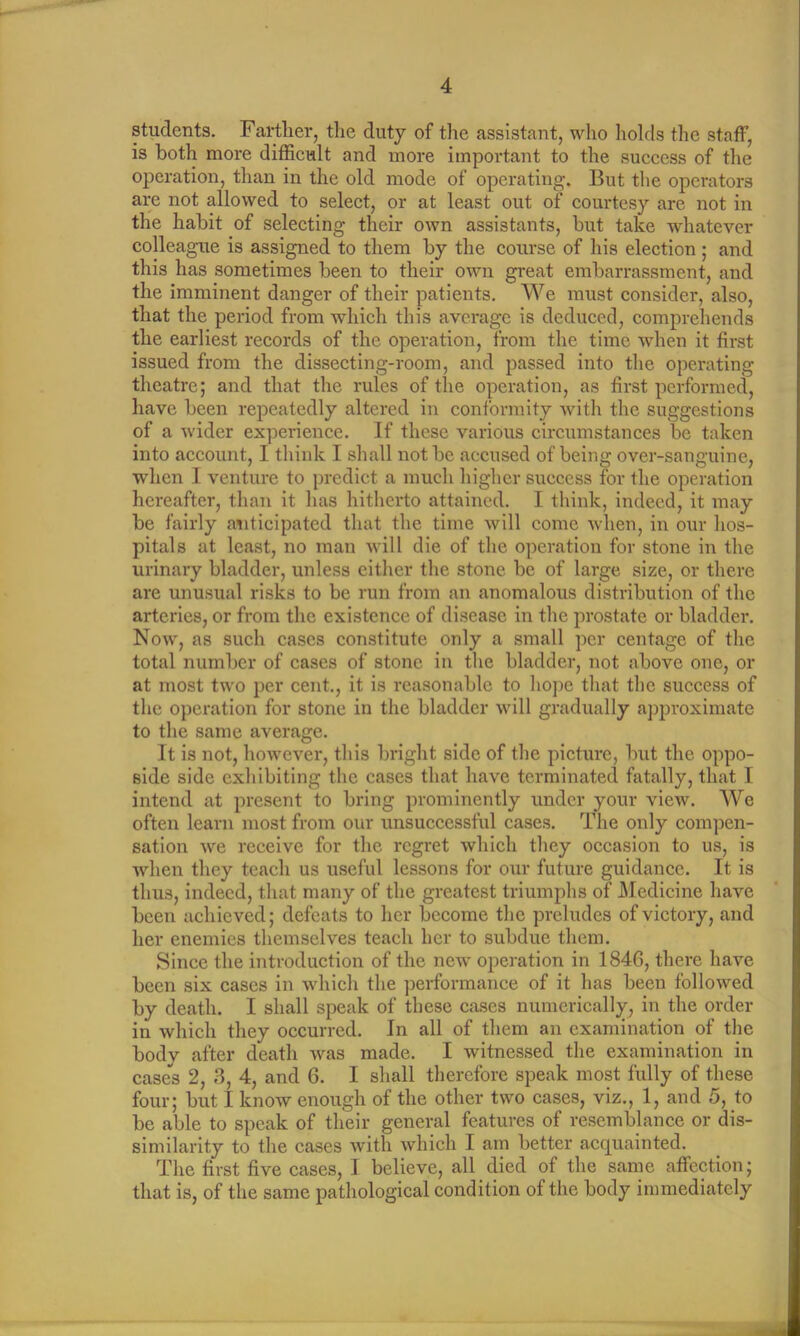 students. Farther, the duty of the assistant, who holds the staff, is both more difficult and more important to the success of the operation, than in the old mode of operating. But the operators are not allowed to select, or at least out of courtesy are not in the habit of selecting their own assistants, but take whatever colleague is assigned to them by the course of his election ; and this has sometimes been to their own great embarrassment, and the imminent danger of their patients. We must consider, also, that the period from which this average is deduced, comprehends the earliest records of the operation, from the time when it first issued from the dissecting-room, and passed into the operating theatre; and that the rules of the operation, as first performed, have been repeatedly altered in conformity with the suggestions of a wider experience. If these various circumstances be taken into account, I think I shall not be accused of being over-sanguine, when I venture to predict a much higher success for the operation hereafter, than it has hitherto attained. I think, indeed, it may be fairly anticipated that the time will come when, in our hos- pitals at least, no man will die of the operation for stone in the urinary bladder, unless either the stone be of large size, or there are unusual risks to be run from an anomalous distribution of the arteries, or from the existence of disease in the prostate or bladder. Now, as such cases constitute only a small per centage of the total number of cases of stone in the bladder, not above one, or at most two per cent., it is reasonable to hope that the success of the operation for stone in the bladder will gradually approximate to the same average. It is not, however, this bright side of the picture, but the oppo- side side exhibiting the cases that have terminated fatally, that I intend at present to bring prominently under your view. We often learn most from our unsuccessful cases. The only compen- sation we receive for the regret which they occasion to us, is when they teach us useful lessons for our future guidance. It is thus, indeed, that many of the greatest triumphs of Medicine have been achieved; defeats to her become the preludes of victory, and her enemies themselves teach her to subdue them. Since the introduction of the new operation in 1846, there have been six cases in which the performance of it has been followed by death. I shall speak of these cases numerically, in the order in which they occurred. In all of them an examination of the body after death was made. I witnessed the examination in cases 2, 3, 4, and 6. I shall therefore speak most fully of these four; but I know enough of the other two cases, viz., 1, and 5, to be able to speak of their general features of resemblance or dis- similarity to the cases with which I am better acquainted. The first five cases, I believe, all died of the same affection; that is, of the same pathological condition of the body immediately