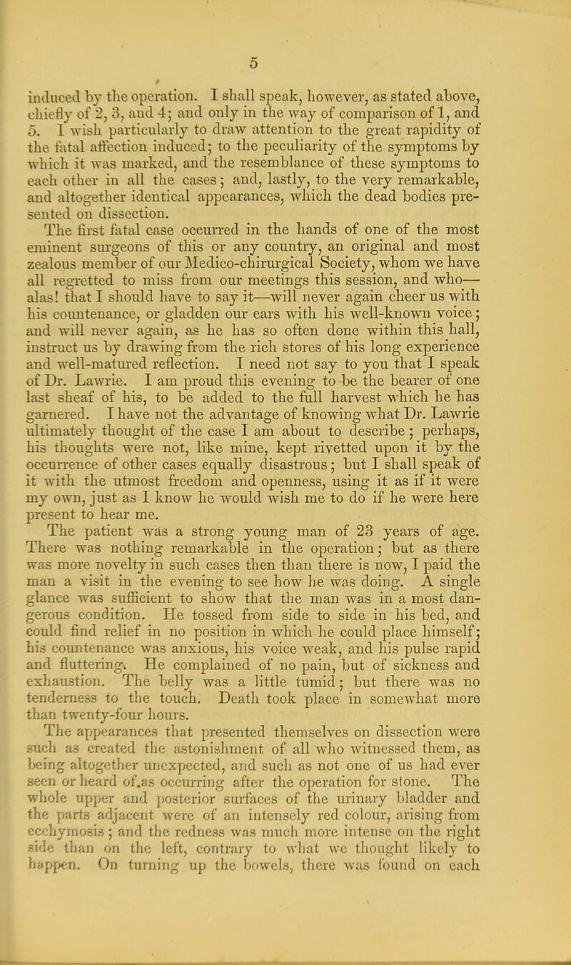 induced by the operation. I shall speak, however, as stated above, chiefly of 2, 3, and 4; and only in the way of comparison of 1, and 5. I wish particularly to draw attention to the great rapidity of the fatal affection induced; to the peculiarity of the symptoms by which it was marked, and the resemblance of these symptoms to each other in all the cases; and, lastly, to the very remarkable, and altogether identical appearances, which the dead bodies pre- sented on dissection. The first fatal case occurred in the hands of one of the most eminent surgeons of this or any country, an original and most zealous member of our Medico-chirurgical Society, whom we have all regretted to miss from our meetings this session, and who— alas! that I should have to say it—will never again cheer us with his countenance, or gladden our ears with his well-known voice; and will never again, as he has so often done within this hall, instruct us by drawing from the rich stores of his long experience and well-matured reflection. I need not say to you that I speak of Dr. Lawrie. I am proud this evening to be the bearer of one last sheaf of his, to be added to the full harvest which he lias garnered. I have not the advantage of knowing what Dr. Lawrie ultimately thought of the case I am about to describe; perhaps, his thoughts were not, like mine, kept rivetted upon it by the occurrence of other cases equally disastrous; but I shall speak of it with the utmost freedom and openness, using it as if it were my own, just as I know he would wish me to do if he were here present to hear me. The patient was a strong young man of 23 years of age. There was nothing remarkable in the operation; but as there was more novelty in such cases then than there is now, I paid the man a visit in the evening to see how he was doing. A single glance was sufficient to show that the man was in a most dan- gerous condition. He tossed from side to side in his bed, and could find relief in no position in which he could place himself; his countenance was anxious, his voice weak, and his pulse rapid and fluttering! He complained of no pain, but of sickness and exhaustion. The belly was a little tumid; but there was no tenderness to the touch. Death took place in somewhat more than twenty-four hours. The appearances that presented themselves on dissection were such a3 created the astonishment of all who witnessed them, as being altogether unexpected, and such as not one of us had ever seen or heard of.as occurring after the operation for stone. The whole upper and posterior surfaces of the urinary bladder and the parts adjacent were of an intensely red colour, arising from ecchymosis; and the redness was much more intense on the right side than on the left, contrary to what we thought likely to happen. On turning up the bowels, there was found on each