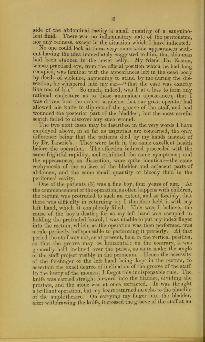 side of the abdominal cavity a small quantity of a sanguino- lent fluid. There was no inflammatory state of the peritoneum, nor any redness, except in the situation which I have indicated. No one could look at these very remarkable appearances with- out having the idea immediately suggested to him, that this man had been stabbed in the lower belly. My friend Dr. Easton, whose practised eye, from the official position which he had long occupied, was familiar with the appearances left in the dead body by deeds of violence, happening to stand by me during the dis- section, he whispered into my ear—u that the case was exactly like one of his.” So much, indeed, was I at a loss to form any rational conjecture as to these anomalous appearances, that I was driven into the unjust suspicion that our great operator had allowed his knife to slip out of the groove of the staff, and had wounded the posterior part of the bladder ; but the most careful search failed to discover any such wound. The two next cases may be described in the very words I have employed above, in so far as essentials are concerned, the only difference being that the patients died by my hands instead of by Dr. Lawrie’s. They were both in the same excellent health before the operation. The affection induced proceeded with the same frightful rapidity, and exhibited the same symptoms ; and the appearances, on dissection, were quite identical—the same ecchymosis of the surface of the bladder and adjacent parts of abdomen, and the same small quantity of bloody fluid in the peritoneal cavity. One of the patients (3) was a fine boy, four years of age. At the commencement of the operation, as often happens with children, the rectum was protruded to such an extent, and so forcibly, that there was difficulty in returning it; I therefore held it with my left hand, which it completely filled. This was, I believe, the cause of the boy’s death ; for as my left hand was occupied in holding the protruded bowel, I was unable to put my index finger into the rectum, which, as the operation was then performed, was a rule perfectly indispensable to performing it properly. At that period the staff was not, as at present, held in the vertical position, so that the groove may be horizontal; on the contrary, it was generally held inclined over the pubes, so as to make the angle of the staff project visibly in the perineum. Hence the necessity of the forefinger of the left hand being kept in the rectum, to ascertain the exact degree ot inclination of the groove of the staff. In the hurry of the moment I forgot this indispensable rule. The knife was carried straight forward into the bladder, dividing the prostate, and the stone was at once extracted. It was thought a brilliant operation, but my heart returned no echo to the plaudits of the amphitheatre. On carrying my finger into the bladder, after withdrawing the knife, it crossed the groove of the staff at an