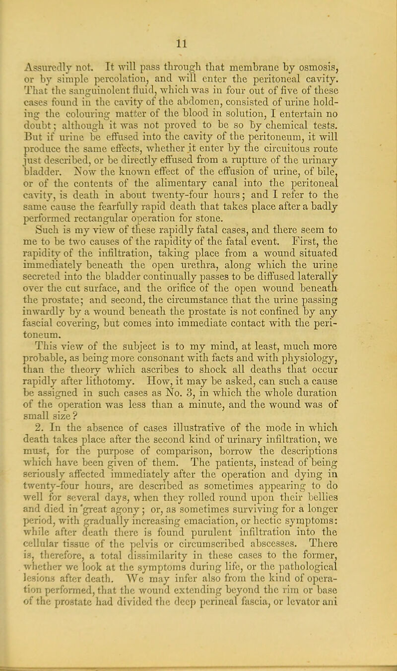 Assuredly not. It will pass through that membrane by osmosis, or by simple percolation, and will enter the peritoneal cavity. That the sanguinolent fluid, which was in four out of five of these cases found in the cavity of the abdomen, consisted of urine hold- ing; the colouring matter of the blood in solution, I entertain no doubt; although it was not proved to be so by chemical tests. But if urine be effused into the cavity of the peritoneum, it will produce the same effects, whether it enter by the circuitous route just described, or be directly effused from a rupture of the urinary bladder. Now tire known effect of the effusion of urine, of bile, or of the contents of the alimentary canal into the peritoneal cavity, is death in about twenty-four hours; and I refer to the same cause the fearfully rapid death that takes place after a badly performed rectangular operation for stone. Such is my view of these rapidly fatal cases, and there seem to me to be two causes of the rapidity of the fatal event. First, the rapidity of the infiltration, taking place from a wound situated immediately beneath the open urethra, along which the urine secreted into the bladder continually passes to be diffused laterally over the cut surface, and the orifice of the open wound beneath the prostate; and second, the circumstance that the urine passing inwardly by a wound beneath the prostate is not confined by any fascial covering, but comes into immediate contact with the peri- toneum. This view of the subject is to my mind, at least, much more probable, as being more consonant with facts and with physiology, than the theory which ascribes to shock all deaths that occur rapidly after lithotomy. How, it may be asked, can such a cause be assigned in such cases as No. 3, in which the whole duration of the operation was less than a minute, and the wound was of small size ? 2. In the absence of cases illustrative of the mode in which death takes place after the second kind of urinary infiltration, we mu3t, for the purpose of comparison, borrow the descriptions which have been given of them. The patients, instead of being seriously affected immediately after the operation and dying in twenty-four hours, are described as sometimes appearing to do well for several days, when they rolled round upon their bellies and died in 'great agony; or, as sometimes surviving for a longer period, with gradually increasing emaciation, or hectic symptoms: while after death there is found purulent infiltration into the cellular tissue of the pelvis or circumscribed abscesses. There is, therefore, a total dissimilarity in these cases to the former, whether we look at the symptoms during life, or the pathological lesions after death. We may infer also from the kind of opera- tion performed, that the wound extending beyond the rim or base of the prostate had divided the deep perineal fascia, or levator ani
