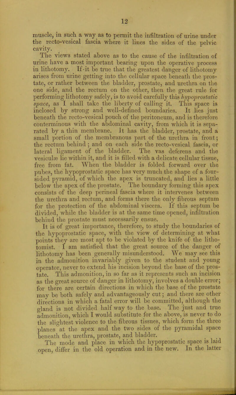 muscle, in such a way as to permit the infiltration of urine under the recto-vesical fascia where it lines the sides of the pelvic cavity. The views stated above as to the cause of the infiltration of urine have a most important bearing upon the operative process in lithotomy. If-it be true that the greatest danger of lithotomy arises from urine getting into the cellular space beneath the pros- tate, or rather between the bladder, prostate, and urethra on the one side, and the rectum on the other, then the great rule for performing lithotomy safely, is to avoid carefully this hypoprostatic space, as I shall take the liberty of calling it. This space i3 inclosed by strong and well-defined boundaries. It lies just beneath the recto-vesical pouch of the peritoneum, and is therefore conterminous with the abdominal cavity, from which it is sepa- rated by a thin membrane, it has the bladder, prostate, and a small portion of the membranous part of the urethra in front; the rectum behind ; and on each side the recto-vesical fascia, or lateral ligament of the bladder. The vas deferens and the vesiculse lie within it, and it is filled with a delicate cellular tissue, free from fat. When the bladder is folded forward over the pubes, the hypoprostatic space has very much the shape of a four- sided pyramid, of which the apex is truncated, and lies a little below the apex of the prostate. The boundary forming this apex consists of the deep perineal fascia where it intervenes between the urethra and rectum, and forms there the only fibrous septum for the protection of the abdominal viscera. If this septum be divided, while the bladder is at the same time opened, infiltration behind the prostate must necessarily ensue. It is of great importance, therefore, to study the boundaries of the hypoprostatic space, with the view of determining at what points they are most apt to be violated by the knife of the litho- tomist. I am satisfied that the great source of the danger of lithotomy has been generally misunderstood. We may see this in the admonition invariably given to the student and young operator, never to extend his incision beyond the base of the pros- tate. This admonition, in so far as it represents such an incision as the great source of danger in lithotomy, involves a double error; for there are certain directions in which the base of the prostate may be both safely and advantageously cut; and there are other directions in which a fatal error will be committed, although the gland is not divided half way to the base. The just and true admonition, which I would substitute for the above, is never to do the slightest violence to the fibrous tissues, which form the three planes at the apex and the two sides of the pyramidal space beneath the urethra, prostate, and bladder. The mode and place in which the hypoprostatic space is laid open, differ in the old operation and in the new. In the latter