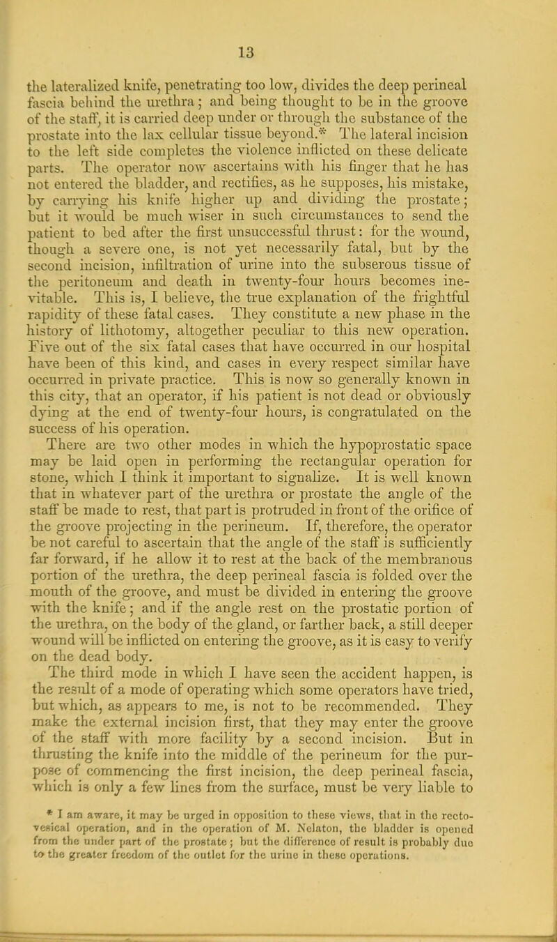 the lateralized knife, penetrating too low, divides the deep perineal fascia behind the urethra; and being thought to be in tlxe groove of the staff, it is carried deep under or through the substance of the prostate into the lax cellular tissue beyond.* The lateral incision to the left side completes the violence inflicted on these delicate parts. The operator now ascertains with his finger that he has not entered the bladder, and rectifies, as he supposes, his mistake, by carrying his knife higher up and dividing the prostate; but it would be much wiser in such circumstances to send the patient to bed after the first unsuccessful thrust: for the wound, though a severe one, is not yet necessarily fatal, but by the second incision, infiltration of urine into the subserous tissue of the peritoneum and death in twenty-four hours becomes ine- vitable. This is, I believe, the true explanation of the frightful rapidity of these fatal cases. They constitute a new phase in the history of lithotomy, altogether peculiar to this new operation. Five out of the six fatal cases that have occurred in our hospital have been of this kind, and cases in every respect similar have occurred in private practice. This is now so generally known in this city, that an operator, if his patient is not dead or obviously dying at the end of twenty-four hours, is congratulated on the success of his operation. There are two other modes in which the hypoprostatic space may be laid open in performing the rectangular operation for stone, which I think it important to signalize. It is well known that in whatever part of the urethra or prostate the angle of the staff be made to rest, that part is protruded in front of the orifice of the groove projecting in the perineum. If, therefore, the operator be not careful to ascertain that the angle of the staff is sufficiently far forward, if he allow it to rest at the back of the membranous portion of the urethra, the deep perineal fascia is folded over the mouth of the groove, and must be divided in entering the groove with the knife; and if the angle rest on the prostatic portion of the urethra, on the body of the gland, or farther back, a still deeper wound will be inflicted on entering the groove, as it is easy to verify on the dead body. The third mode in which I have seen the accident happen, is the result of a mode of operating which some operators have tried, but which, as appears to me, is not to be recommended. They make the external incision first, that they may enter the groove of the staff with more facility by a second incision. But in thrusting the knife into the middle of the perineum for the pur- pose of commencing the first incision, the deep perineal fascia, which is only a few lines from the surface, must be very liable to * I am aware, it may be urged in opposition to these views, that in the recto- vesical operation, and in the operation of M. Nelaton, the bladder is opened from the under part of the prostate; but the difference of result is probably due to the greater freedom of the outlet for the urine in theso operations.