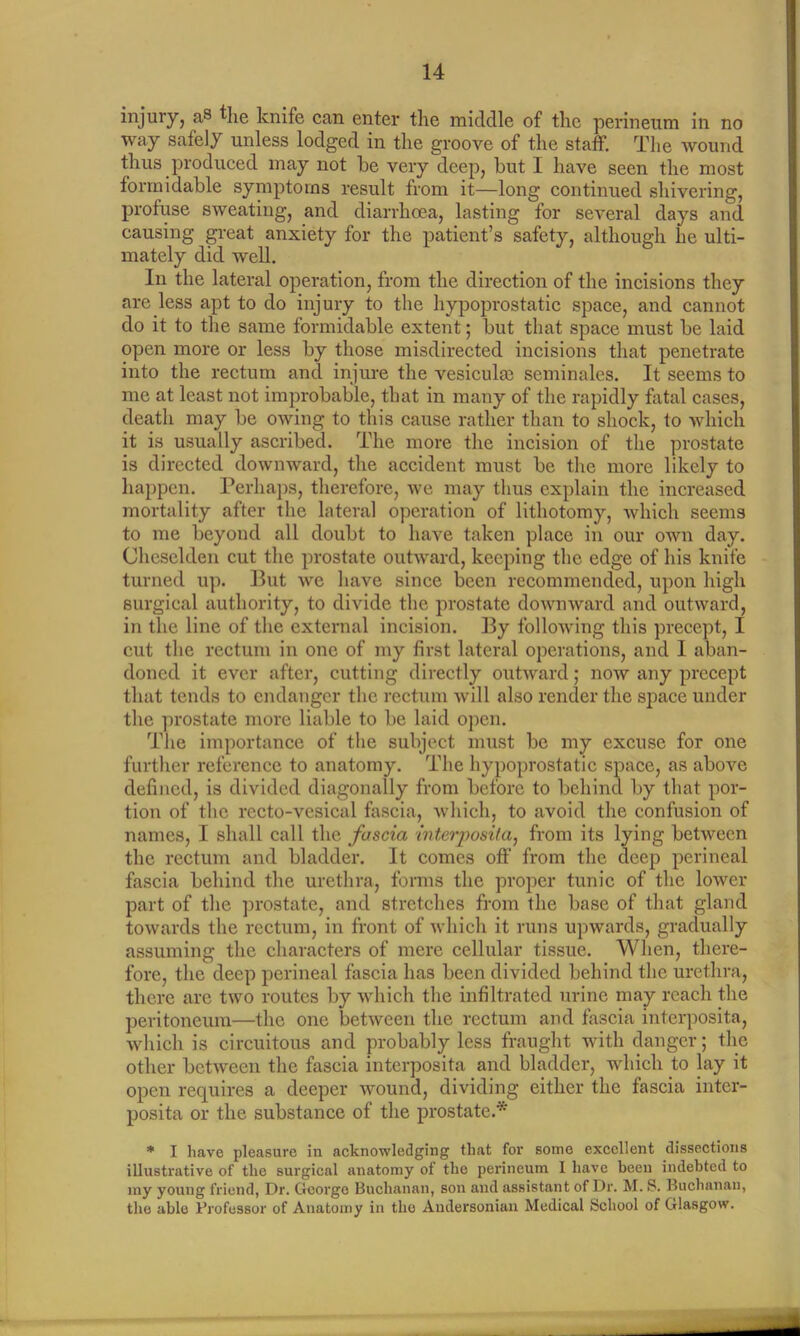 injury, as the knife can enter the middle of the perineum in no way safely unless lodged in the groove of the staff. The wound thus produced may not be very deep, but I have seen the most formidable symptoms result from it—long continued shivering, profuse sweating, and diarrhoea, lasting for several days and causing great anxiety for the patient’s safety, although he ulti- mately did well. In the lateral operation, from the direction of the incisions they are less apt to do injury to the hypoprostatic space, and cannot do it to the same formidable extent; but that space must be laid open more or less by those misdirected incisions that penetrate into the rectum and injure the vesiculm seminalcs. It seems to me at least not improbable, that in many of the rapidly fatal cases, death may be owing to this cause rather than to shock, to which it is usually ascribed. The more the incision of the prostate is directed downward, the accident must be the more likely to happen. Perhaps, therefore, we may thus explain the increased mortality after the lateral operation of lithotomy, which seems to me beyond all doubt to have taken place in our own day. Cheselden cut the prostate outward, keeping the edge of his knife turned up. But we have since been recommended, upon high surgical authority, to divide the prostate downward and outward, in the line of the external incision. By following this precept, I cut the rectum in one of my first lateral operations, and I aban- doned it ever after, cutting directly outward; now any precept that tends to endanger the rectum will also render the space under the prostate more liable to be laid open. The importance of the subject must be my excuse for one further reference to anatomy. The hypoprostatic space, as above defined, is divided diagonally from before to behind by that por- tion of the recto-vesical fascia, which, to avoid the confusion of names, I shall call the fascia interposita, from its lying between the rectum and bladder. It comes off from the deep perineal fascia behind the urethra, forms the proper tunic of the lower part of the prostate, and stretches from the base of that gland towards the rectum, in front of which it runs upwards, gradually assuming the characters of mere cellular tissue. When, there- fore, the deep perineal fascia has been divided behind the urethra, there are two routes by which the infiltrated urine may reach the peritoneum—the one between the rectum and fascia interposita, which is circuitous and probably less fraught with danger; the other between the fascia interposita and bladder, which to lay it open requires a deeper wound, dividing either the fascia inter- posita or the substance of the prostate.* * I have pleasure in acknowledging that for some excellent dissections illustrative of the surgical anatomy of the perineum I have been indebted to my young friend, Dr. George Buchanan, son and assistant of Dr. M. S. Buchanan, the able Professor of Anatomy in the Audersonian Medical School of Glasgow.
