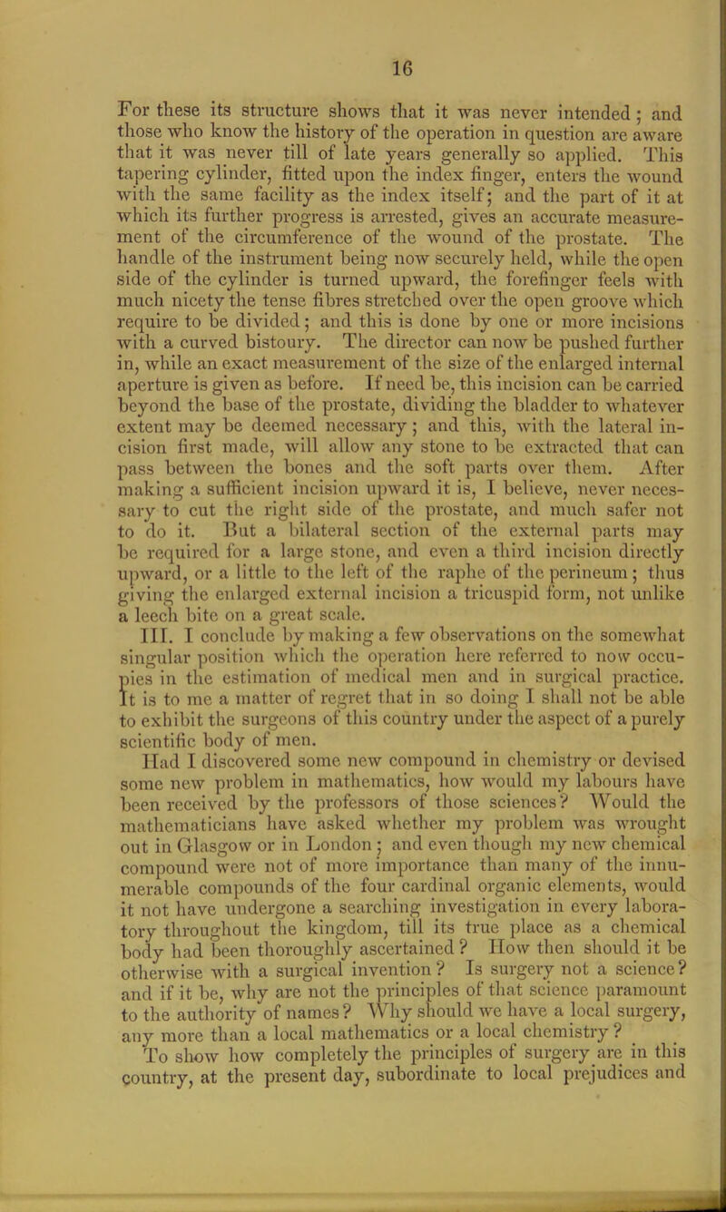 For these its structure shows that it was never intended ; and those who know the history of the operation in question are aware that it was never till of late years generally so applied. This tapering cylinder, fitted upon the index finger, enters the wound with the same facility as the index itself; and the part of it at which its further progress is arrested, gives an accurate measure- ment of the circumference of the wound of the prostate. The handle of the instrument being now securely held, while the open side of the cylinder is turned upward, the forefinger feels with much nicety the tense fibres stretched over the open groove which require to be divided; and this is done by one or more incisions with a curved bistoury. The director can now be pushed further in, while an exact measurement of the size of the enlarged internal aperture is given as before. If need be, this incision can be carried beyond the base of the prostate, dividing the bladder to whatever extent may be deemed necessary ; and this, with the lateral in- cision first made, will allow any stone to be extracted that can pass between the bones and the soft parts over them. After making a sufficient incision upward it is, I believe, never neces- sary to cut the right side of the prostate, and much safer not to do it. But a bilateral section of the external parts may be required for a large stone, and even a third incision directly upward, or a little to the left of the raphe of the perineum; thus giving the enlarged external incision a tricuspid form, not unlike a leech bite on a great scale. III. I conclude by making a few observations on the somewhat singular position which the operation here referred to now occu- pies in the estimation of medical men and in surgical practice. It is to me a matter of regret that in so doing I shall not be able to exhibit the surgeons of this country under the aspect of a purely scientific body of men. Had I discovered some new compound in chemistry or devised some new problem in mathematics, how would my labours have been received by the professors of those sciences? Would the mathematicians have asked whether my problem was wrought out in Glasgow or in London ; and even though my new chemical compound were not of more importance than many of the innu- merable compounds of the four cardinal organic elements, would it not have undergone a searching investigation in every labora- tory throughout the kingdom, till its true place as a chemical body had been thoroughly ascertained ? How then should it be otherwise with a surgical invention ? Is surgery not a science ? and if it be, why are not the principles of that science paramount to the authority of names ? Why should we have a local surgery, any more than a local mathematics or a local chemistry ? To show how completely the principles of surgery are in this country, at the present day, subordinate to local prejudices and