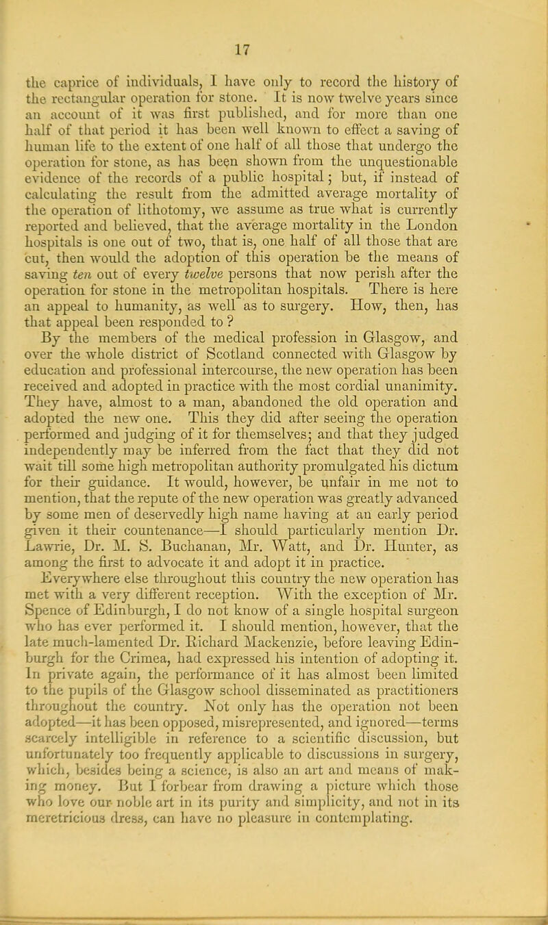the caprice of individuals, 1 have only to record the history of the rectangular operation for stone. It is now twelve years since an account of it was first published, and for more than one half of that period it has been well known to effect a saving of human life to the extent of one half of all those that undergo the operation for stone, as has been shown from the unquestionable evidence of the records of a public hospital; but, if instead of calculating the result from the admitted average mortality of the operation of lithotomy, we assume as true what is currently reported and believed, that the average mortality in the London hospitals is one out of two, that is, one half of all those that are cut, then would the adoption of this operation be the means of saving ten out of every twelve persons that now perish after the operation for stone in the metropolitan hospitals. There is here an appeal to humanity, as well as to surgery. How, then, has that appeal been responded to ? By the members of the medical profession in Glasgow, and over the whole district of Scotland connected with Glasgow by education and professional intercourse, the new operation has been received and adopted in practice with the most cordial unanimity. They have, almost to a man, abandoned the old operation and adopted the new one. This they did after seeing the operation performed and judging of it for themselves; and that they judged independently may be inferred from the fact that they did not wait till some high metropolitan authority promulgated his dictum for their guidance. It would, however, be unfair in me not to mention, that the repute of the new operation was greatly advanced by some men of deservedly high name having at an early period given it their countenance—I should particularly mention Dr. Lawrie, Dr. M. S. Buchanan, Mr. Watt, and Dr. Hunter, as among the first to advocate it and adopt it in practice. Everywhere else throughout this country the new operation has met with a very different reception. With the exception of Mr. Spence of Edinburgh, I do not know of a single hospital surgeon who has ever performed it. I should mention, however, that the late much-lamented Dr. Diehard Mackenzie, before leaving Edin- burgh for the Crimea, had expressed his intention of adopting it. In private again, the performance of it has almost been limited to the pupils of the Glasgow school disseminated as practitioners throughout the country. Not only has the operation not been adopted—it has been opposed, misrepresented, and ignored—terms scarcely intelligible in reference to a scientific discussion, but unfortunately too frequently applicable to discussions in surgery, which, besides being a science, is also an art and means of mak- ing money. But I forbear from drawing a picture which those who love our noble art in its purity and simplicity, and not in its meretricious dres3, can have no pleasure in contemplating.