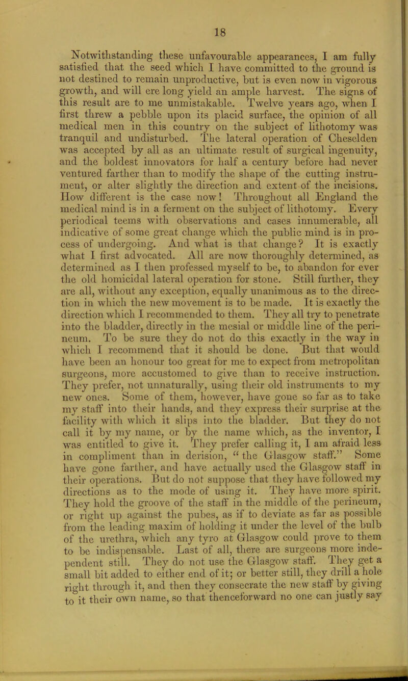 Notwithstanding these unfavourable appearances, I am fully satisfied that the seed which I have committed to the ground is not destined to remain unproductive, but is even now in vigorous growth, and will ere long yield an ample harvest. The signs of this result are to me unmistakable. Twelve years ago, when I first threw a pebble upon its placid surface, the opinion of all medical men in this country on the subject of lithotomy was tranquil and undisturbed. The lateral operation of Cheselden was accepted by all as an ultimate result of surgical ingenuity, and the boldest innovators for half a century before had never ventured farther than to modify the shape of the cutting instru- ment, or alter slightly the direction and extent of the incisions. How different is the case now! Throughout all England the medical mind is in a ferment on the subject of lithotomy. Every periodical teems with observations and cases innumerable, all indicative of some great change which the public mind is in pro- cess of undergoing. And what is that change? It is exactly what I first advocated. All are now thoroughly determined, as determined as I then professed myself to be, to abandon for ever the old homicidal lateral operation for stone. Still further, they are all, without any exception, equally unanimous as to the direc- tion in which the new movement is to be made. It is exactly the direction which I recommended to them. They all try to penetrate into the bladder, directly in the mesial or middle line of the peri- neum. To be sure they do not do this exactly in the way in which I recommend that it should be done. But that -would have been an honour too great for me to expect from metropolitan surgeons, more accustomed to give than to receive instruction. They prefer, not unnaturally, using their old instruments to my new ones. Some of them, however, have gone so far as to take my staff into their hands, and they express their surprise at the facility with which it slips into the bladder. But they do not call it by my name, or by the name which, as the inventor, I was entitled to give it. They prefer calling it, I am afraid less in compliment than in derision, u the Glasgow staff.” Some have gone farther, and have actually used the Glasgow staff in their operations. But do not suppose that they have followed my directions as to the mode of using it. They have more spirit. They hold the groove of the staff in the middle of the perineum, or right up against the pubes, as if to deviate as far as possible from the leading maxim of holding it under the level of the bulb of the urethra, which any tyro at Glasgow could prove to them to be indispensable. Last of all, there are surgeons more inde- pendent still. They do not use the Glasgow stall. They get a small bit added to either end of it; or better still, they drill a hole right through it, and then they consecrate the new staff by giving to°it their own name, so that thenceforward no one can justly say