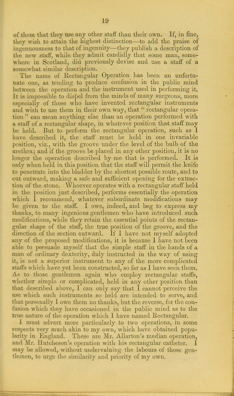 of them that they use any other staff than their own. If, in fine, they wish to attain the highest distinction—to add the praise of ingenuousness to that of ingenuity—they publish a description of the new staff, while they admit candidly that some man, some- where in Scotland, did previously devise and use a staff of a somewhat similar description. The name of Rectangular Operation lias been an unfortu- nate one, as tending to produce confusion in the public mind between the operation and the instrument used in performing it. It is impossible to dispel from the minds of many surgeons, more especially of those who have invented rectangular instruments and wish to use them in their own way, that 11 rectangular opera- tion ” can mean anything else than an operation performed with a staff of a rectangular shape, in whatever position that staff may be held. But to perform the rectangular operation, such as I have described it, the staff must be held in one invariable position, viz., with the groove under the level of the bulb of the urethra; and if the groove be placed in any other position, it is no longer the operation described by me that is performed. It is only when held in this position that the staff will permit the knife to penetrate into the bladder by the shortest possible route, and to cut outward, making a safe and sufficient opening for the extrac- tion of the stone. Whoever operates with a rectangular staff held in the position just described, performs essentially the operation which 1 recommend, whatever subordinate modifications may be given to the staff. I owe, indeed, and beg to express my thanks, to many ingenious gentlemen who have introduced such modifications, while they retain the essential points of the rectan- gular shape of the staff, the true position of the groove, and the direction of the section outward. If I have not myself adopted any of the proposed modifications, it is because I have not been able to persuade myself that the simple staff in the hands of a man of ordinary dexterity, duly instructed in the way of using it, is not a superior instrument to any of the more complicated staffs which have yet been constructed, so far as I have seen them. As to those gentlemen again who employ rectangular staffs, whether simple or complicated, held in any other position than that described above, I can only say that I cannot perceive the U3e which such instruments so held are intended to serve, and that personally I owe them no thanks, but the reverse, for the con- fusion which they have occasioned in the public mind as to the true nature of the operation which I have named Rectangular. I must advert more particularly to two operations, in some respects very much akin to my own, which have obtained popu- larity in England. These are Mr. Allarton’s median operation, and Mr. Hutcheson’s operation with his rectangular catheter. I may be allowed, without undervaluing the labours of those gen- tlemen, to urge the similarity and priority of my own.