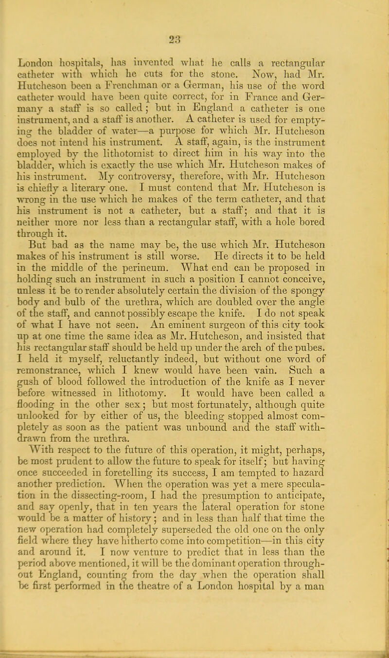 London hospitals, has invented what lie calls a rectangular catheter with which he cuts for the stone. Now, had Mr. Hutcheson been a Frenchman or a German, his use of the word catheter would have been quite correct, for in France and Ger- many a staff is so called; but in England a catheter is one instrument, and a staff is another. A catheter is used for empty- ing the bladder of water—a purpose for which Mr. Hutcheson does not intend his instrument. A staff, again, is the instrument employed by the lithotomist to direct him in his way into the bladder, which is exactly the use which Mr. Hutcheson makes of his instrument. My controversy, therefore, with Mr. Hutcheson is chiefly a literary one. I must contend that Mr. Hutcheson is wrong in the use which he makes of the term catheter, and that his instrument is not a catheter, but a staff; and that it is neither more nor less than a rectangular staff, with a hole bored through it. But bad as the name may be, the use which Mr. Hutcheson makes of his instrument is still worse. He directs it to be held in the middle of the perineum. What end can be proposed in holding such an instrument in such a position I cannot conceive, unless it be to render absolutely certain the division of the spongy body and bulb of the urethra, which are doubled over the angle of the staff, and cannot possibly escape the knife. I do not speak of wThat I have not seen. An eminent surgeon of this city took up at one time the same idea as Mr. Hutcheson, and insisted that his rectangular staff should be held up under the arch of the pubes. I held it myself, reluctantly indeed, but without one word of remonstrance, which I knew would have been vain. Such a gush of blood followed the introduction of the knife as I never before witnessed in lithotomy. It would have been called a flooding in the other sex; but most fortunately, although quite unlooked for by either of us, the bleeding stopped almost com- pletely as soon as the patient was unbound and the staff with- drawn from the urethra. With respect to the future of this operation, it might, perhaps, be most prudent to allow the future to speak for itself; but having once succeeded in foretelling its success, I am tempted to hazard another prediction. When the operation was yet a mere specula- tion in the dissecting-room, I had the presumption to anticipate, and say openly, that in ten years the lateral operation for stone would be a matter of history ; and in less than half that time the new operation had completely superseded the old one on the only field where they have hitherto come into competition—in this city and around it. I now venture to predict that in less than the period above mentioned, it will be the dominant operation through- out England, counting from the day when the operation shall be first performed in the theatre of a London hospital by a man