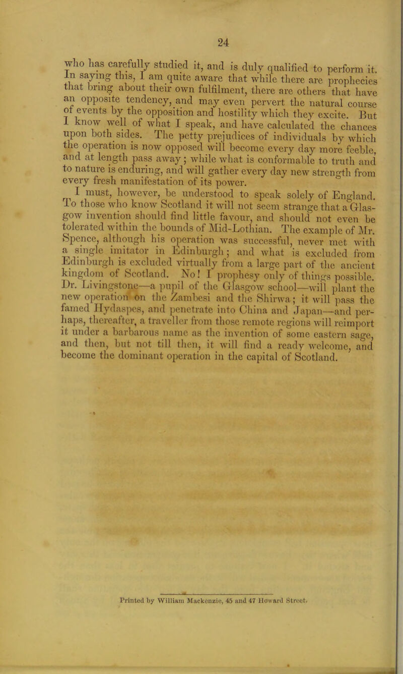 who lias carefully studied it, and is duly qualified to perform it. In saying this, 1 am quite aware that while there are prophecies that bring about their own fulfilment, there are others that have an opposite tendency, and may even pervert the natural course ot events by the opposition and hostility which they excite. But I know well of what I speak, and have calculated the chances upon both sides. The petty prejudices of individuals by which the operation is now opposed will become every day more feeble, and at length pass away; while what is conformable to truth and to nature is enduring, and will gather every day new strength from every fresh manifestation of its power. i 1 must, however, be understood to speak solely of England. To those who know Scotland it will not seem strange that a Glas- gow invention should find little favour, and should not even be tolerated within the bounds of Mid-Lothian. The example of Mr. Spence, although his operation was successful, never met with a single imitator in Edinburgh; and what is excluded from Edinburgh is excluded virtually from a large part of the ancient kingdom of Scotland. No! I prophesy only of things possible. Dr. Livingstone—a pupil of the Glasgow school—will plant the new operation on the Zambesi and the Shirwa; it will pass the famed Hydaspcs, and penetrate into China and Japan—and per- haps, thereafter, a traveller from those remote regions will reimport it under a barbarous name as the invention of some eastern sage, and then, but not till then, it will find a ready welcome, and become the dominant operation in the capital of Scotland. % Printed by William Mackenzie, 45 and 47 Howard Street*