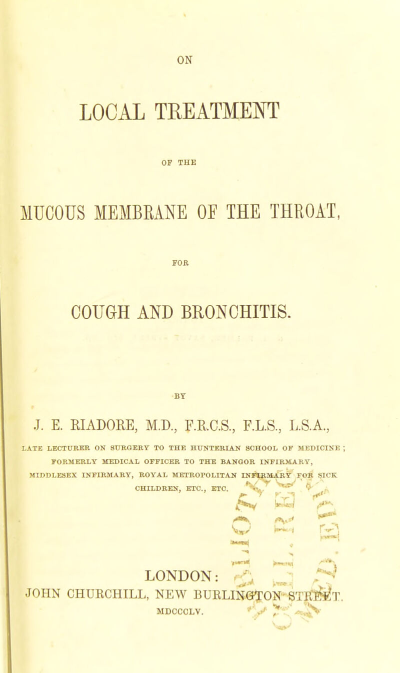 ON LOCAL TUEATMEOT OF THE MUCOUS MEMBRANE OE THE THROAT, FOR COUGH AND BRONCHITIS. J. E. KIADOEE, M.D., F.KC.S., F.L.S, L.S.A., LATE LECTHREK ON SUBOERY TO THE HTOTERIAN SCHOOL OF MEDICINE rORMERLY MEDICAL OFFICER TO THE BANOOR INFIRMjVRY, MIDDLESEX INFIRMARY, ROYAL METROPOLITAN INFlRMARy F.OIt ?ICK CHILDREN, ETC., ETC. * r\ '^>'* 'y,/ i-^i r-^^ LONDON: - f, >^ JOHN CHUECHILL, NEW BURLINGKEON'BTR'I^^^T. MDcccLv. *'y