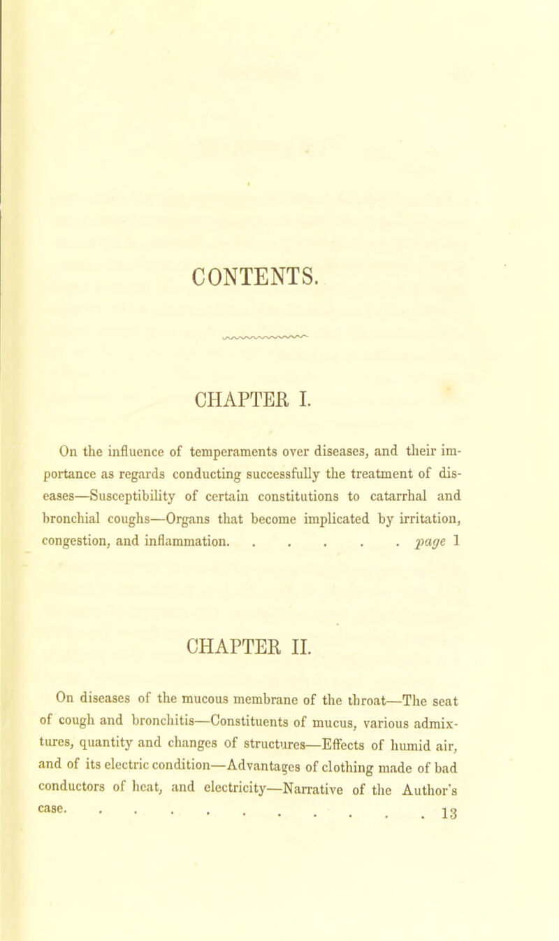 CONTENTS. CHAPTER I. On the influence of temperaments over diseases, and their im- portance as regards conducting successfully the treatment of dis- eases—Susceptibility of certain constitutions to catarrhal and bronchial coughs—Organs that become implicated by irritation, congestion, and inflammation. ..... page 1 CHAPTER n. On diseases of the mucous membrane of the throat—The seat of cough and bronchitis—Constituents of mucus, various admix- tures, quantity and changes of structures—Efi'ects of humid air, and of its electric condition—Advantages of clothing made of bad conductors of heat, and electricity—Narrative of the Author's case TO