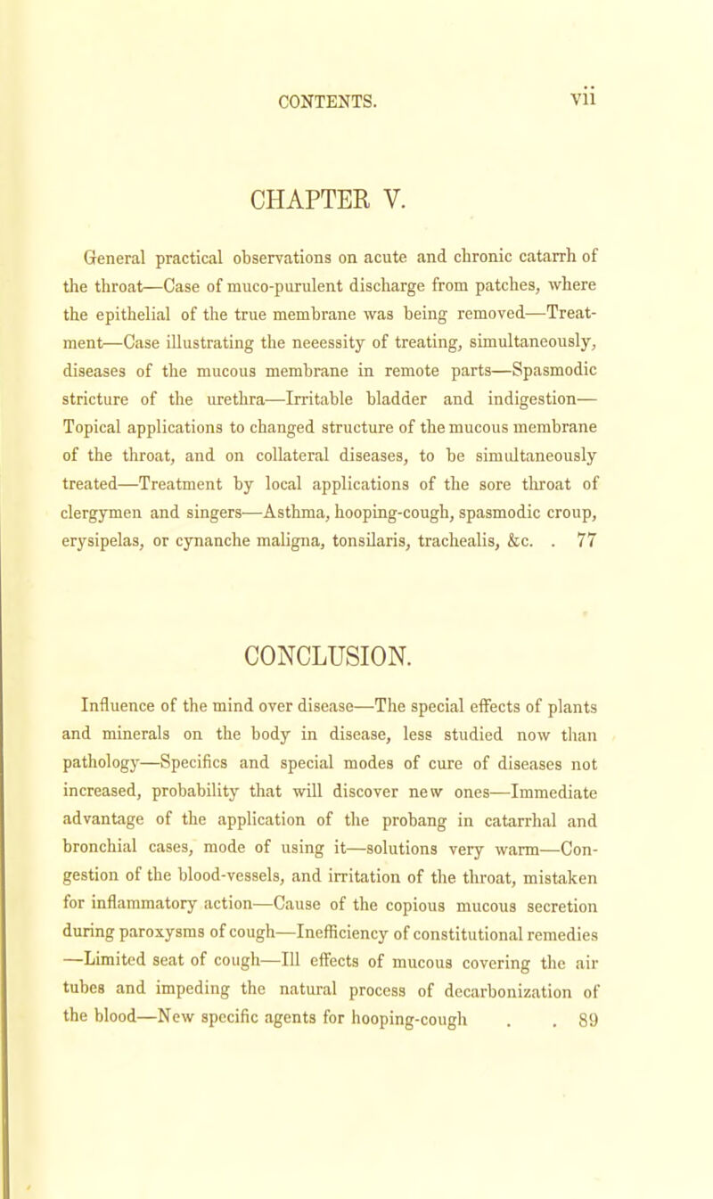 CHAPTER V. General practical observations on acute and chronic catarrh of the throat—Case of muco-purulent discharge from patches, where the epithelial of the true membrane was being removed—Treat- ment—Case illustrating the necessity of treating, simultaneously, diseases of the mucous membrane in remote parts—Spasmodic stricture of the urethra—Irritable bladder and indigestion- Topical applications to changed structure of the mucous membrane of the throat, and on collateral diseases, to be simidtaneously treated—Treatment by local applications of the sore tluroat of clergymen and singers—Asthma, hooping-cough, spasmodic croup, erysipelas, or cynanche maligna, tonsilaris, trachealis, &c. . 77 CONCLUSION. Influence of the mind over disease—The special effects of plants and minerals on the body in disease, less studied now than pathology—Specifics and special modes of cure of diseases not increased, probability that will discover new ones—Immediate advantage of the application of the probang in catarrhal and bronchial cases, mode of using it—solutions very warm—Con- gestion of the blood-vessels, and irritation of the throat, mistaken for inflammatory action—Cause of the copious mucous secretion during paroxysms of cough—Inefficiency of constitutional remedies —Limited seat of cough—111 effects of mucous covering the air tubes and impeding the natural process of decarbonization of the blood—New specific agents for hooping-cough . . 89